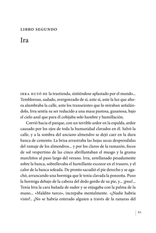 Libro segundo

             Ira




             Irra huyó de la trastienda, sintiéndose aplastado por el mundo...
             Tembloroso, sudado, avergonzado de sí, ante sí, ante la luz que aho-
             ra alumbraba la calle, ante los transeúntes que lo miraban señalán-
             dolo, Irra sentía su ser reducido a una masa pastosa, gusanosa, bajo
             el cielo azul que para él cobijaba solo hambre y humillación.
                 Corrió hacia el parque, con un terrible ardor en la espalda, ardor
             causado por los ojos de toda la humanidad clavados en él. Salvó la
             calle, y a la sombra del anciano almendro se dejó caer en la dura
             banca de cemento. La brisa arrastraba las hojas secas desprendidas
             del ramaje de los almendros... y por los claros de la ramazón, focos
             de sol vespertino de las cinco abrillantaban el musgo y la grama
             marchitos al paso largo del verano. Irra, arrellanado pesadamente
             sobre la banca, sobrellevaba el humillante escozor en el trasero, y el
             calor de la banca soleada. De pronto sacudió el pie derecho y se aga-
             chó, arrancando una hormiga que le tenía clavada la ponzoña. Puso
             la hormiga debajo de la cabeza del dedo gordo de su pie, y... ¡psss!...
             Tenía Irra la cara bañada de sudor y se enjugaba con la palma de la
             mano... «Maldito turco», increpaba mentalmente. «¿Nadie habría
             visto?.. ¿No se habría enterado alguien a través de la ranuras del


                                                                                       85




palacios 30abr OK 172p.indd 85                                                         2/05/10 15:14
 