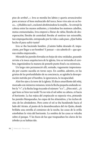 piso de arriba?...». Irra se mordía los labios y quería arrancárselos
              para arrancar el beso malnacido del turco, beso vivo aún en su bo-
              ca... «¡Maldita sea!», exclamó abofeteándose la mejilla... Se estrujó la
              cabeza entre las manos ardientes, y tirándose los motosos cabellos,
              motas enmarañadas, Irra empezó a llorar de rabia; lloraba de des-
              esperación; lloraba de ansiedad; lloraba al sentirse tan miserable,
              tan empequeñecido, estropeado por la vida a cada paso. ¿Qué había
              hecho él para sufrir tanto?
                  Irra se iba haciendo hombre. ¡Cuánto había deseado él, impa-
              ciente, por llegar a ser hombre! Y pensar —sin saberlo él— que ape-
              nas estaba empezando...
                  Mirando las paredes forradas en hojas de zinc oxidadas, pasando
              revista a la tosca arquitectura de la iglesia, Irra se torturaba el cere-
              bro, ingeniándose la manera de ponerle punto final a su existencia.
                  Un largo rato permaneció allí, sentado, vagamente impresiona-
              do por cuanto sucedía en torno suyo. En cambio, adentro, en las
              grietas de las profundidades de su conciencia, se agitaba la desespe-
              ración nutrida por el hambre, la ignorancia, la incapacidad.
                  Alzó los ojos a la torre de la iglesia. El disco amarillento del reloj,
              marcado con números romanos, tenía la flecha pequeña andando so-
              bre la “V”, y la flecha larga tocando el número “XII”... ¡Dios mío!... ¡A
              qué hora se hizo tan tarde! Ya no veía el sol sobre su cabeza, ni hacia
              el horizonte. La luz rojiza del crepúsculo se esparcía viva, pintando
              las paredes blanqueadas, las copas de los almendros, y los techos de
              zinc de los alrededores. Pero como el sol se iba hundiendo hacia el
              lado del Atrato, al punto de la desembocadura del río Quito, donde
              brillaba una estrella al comienzo de la noche, las casas de la orilla
              estorbaban la vista del horizonte. La sombra de las casas se volcaba
              sobre el parque. Y los focos de luz que traspasaban los claros de los
              árboles ya se habían ido.


         86    A r n o l d o Pa l ac i o s




palacios 30abr OK 172p.indd 86                                                              2/05/10 15:14
 