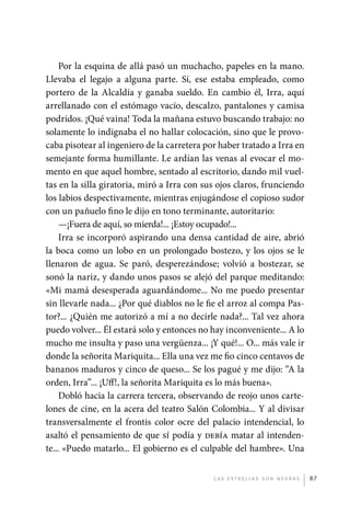 Por la esquina de allá pasó un muchacho, papeles en la mano.
             Llevaba el legajo a alguna parte. Sí, ese estaba empleado, como
             portero de la Alcaldía y ganaba sueldo. En cambio él, Irra, aquí
             arrellanado con el estómago vacío, descalzo, pantalones y camisa
             podridos. ¡Qué vaina! Toda la mañana estuvo buscando trabajo: no
             solamente lo indignaba el no hallar colocación, sino que le provo-
             caba pisotear al ingeniero de la carretera por haber tratado a Irra en
             semejante forma humillante. Le ardían las venas al evocar el mo-
             mento en que aquel hombre, sentado al escritorio, dando mil vuel-
             tas en la silla giratoria, miró a Irra con sus ojos claros, frunciendo
             los labios despectivamente, mientras enjugándose el copioso sudor
             con un pañuelo fino le dijo en tono terminante, autoritario:
                  —¡Fuera de aquí, so mierda!... ¡Estoy ocupado!...
                  Irra se incorporó aspirando una densa cantidad de aire, abrió
             la boca como un lobo en un prolongado bostezo, y los ojos se le
             llenaron de agua. Se paró, desperezándose; volvió a bostezar, se
             sonó la nariz, y dando unos pasos se alejó del parque meditando:
             «Mi mamá desesperada aguardándome... No me puedo presentar
             sin llevarle nada... ¿Por qué diablos no le fie el arroz al compa Pas-
             tor?... ¿Quién me autorizó a mí a no decirle nada?... Tal vez ahora
             puedo volver... Él estará solo y entonces no hay inconveniente... A lo
             mucho me insulta y paso una vergüenza... ¡Y qué!... O... más vale ir
             donde la señorita Mariquita... Ella una vez me fio cinco centavos de
             bananos maduros y cinco de queso... Se los pagué y me dijo: “A la
             orden, Irra”... ¡Uff!, la señorita Mariquita es lo más buena».
                  Dobló hacia la carrera tercera, observando de reojo unos carte-
             lones de cine, en la acera del teatro Salón Colombia... Y al divisar
             transversalmente el frontis color ocre del palacio intendencial, lo
             asaltó el pensamiento de que sí podía y debía matar al intenden-
             te... «Puedo matarlo... El gobierno es el culpable del hambre». Una


                                                          L as e str e l l as s on n eg r as   87




palacios 30abr OK 172p.indd 87                                                                 2/05/10 15:14
 
