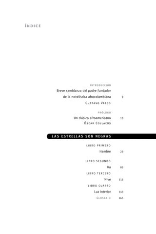 índice




                                      	                 i n t ro d u c c i ó n

              	                  Breve semblanza del padre fundador	
              	                      de la novelística afrocolombiana	             9

              	                                     Gu s t a v o Va s c o 	            	
                                      	
                                      	                         prólogo

              	                             Un clásico afroamericano	             13
              	                                    Óscar Collazos



              	                 las estrellas son negras

              	                                     libro primero	

              	                                                   Hambre	        29

              			
              	 L i b r o se g u n d o 	

              	Ira	                                                               85

              	                                     l i b r o t e r ce r o 	

              	                                                        Nive	     113

              	                                       l i b r o cu a r t o 	

              	Luz interior	                                                     143

                                      	G l o s a r i o 	                         165




palacios 30abr OK 172p.indd 7                                                              2/05/10 15:14
 