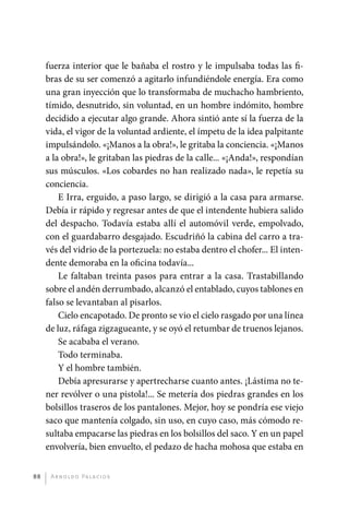 fuerza interior que le bañaba el rostro y le impulsaba todas las fi-
              bras de su ser comenzó a agitarlo infundiéndole energía. Era como
              una gran inyección que lo transformaba de muchacho hambriento,
              tímido, desnutrido, sin voluntad, en un hombre indómito, hombre
              decidido a ejecutar algo grande. Ahora sintió ante sí la fuerza de la
              vida, el vigor de la voluntad ardiente, el ímpetu de la idea palpitante
              impulsándolo. «¡Manos a la obra!», le gritaba la conciencia. «¡Manos
              a la obra!», le gritaban las piedras de la calle... «¡Anda!», respondían
              sus músculos. «Los cobardes no han realizado nada», le repetía su
              conciencia.
                  E Irra, erguido, a paso largo, se dirigió a la casa para armarse.
              Debía ir rápido y regresar antes de que el intendente hubiera salido
              del despacho. Todavía estaba allí el automóvil verde, empolvado,
              con el guardabarro desgajado. Escudriñó la cabina del carro a tra-
              vés del vidrio de la portezuela: no estaba dentro el chofer... El inten-
              dente demoraba en la oficina todavía...
                  Le faltaban treinta pasos para entrar a la casa. Trastabillando
              sobre el andén derrumbado, alcanzó el entablado, cuyos tablones en
              falso se levantaban al pisarlos.
                  Cielo encapotado. De pronto se vio el cielo rasgado por una línea
              de luz, ráfaga zigzagueante, y se oyó el retumbar de truenos lejanos.
                  Se acababa el verano.
                  Todo terminaba.
                  Y el hombre también.
                  Debía apresurarse y apertrecharse cuanto antes. ¡Lástima no te-
              ner revólver o una pistola!... Se metería dos piedras grandes en los
              bolsillos traseros de los pantalones. Mejor, hoy se pondría ese viejo
              saco que mantenía colgado, sin uso, en cuyo caso, más cómodo re-
              sultaba empacarse las piedras en los bolsillos del saco. Y en un papel
              envolvería, bien envuelto, el pedazo de hacha mohosa que estaba en


         88    A r n o l d o Pa l ac i o s




palacios 30abr OK 172p.indd 88                                                           2/05/10 15:14
 