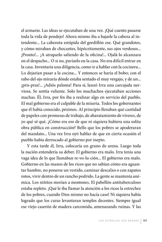 el armario. Las ideas se ejecutaban de una vez. ¡Qué cuento pasarse
             toda la vida de pendejo! Ahora mismo iba a bajarle la cabeza al in-
             tendente... La cabezota estúpida del gordiflón ese. Qué grandotes,
             y cómo miraban de chocantes, hipócritamente, sus ojos verdosos...
             ¡Pronto!... ¡A atraparlo saliendo de la oficina!... Ojalá lo alcanzara
             en el despacho... O si no, paviarlo en la casa. No era difícil entrar en
             la casa. Inventaría una diligencia, como ir a hablar con la cocinera...
             Lo dejarían pasar a la cocina... Y entonces se haría el bobo; con el
             rabo del ojo miraría dónde estaba sentado el muy vergajo, y de un...
             ¡pris-pras!... ¡Adiós paloma! Para sí, lanzó Irra una carcajada ner-
             viosa. Se sentía valiente. Solo los muchachos ejecutaban acciones
             machas. Él, Irra, por fin iba a realizar algo en servicio del pueblo.
             El mal gobierno era el culpable de la miseria. Todos los gobernantes
             que él había conocido, pésimos. Al principio llenaban qué cantidad
             de papeles con promesas de trabajo, de abaratamiento de víveres, de
             yo qué sé qué. ¿Cómo era eso de que ni siquiera hubiera una solita
             obra pública en construcción? Bello que los pobres se apoderaran
             del mandato... Una vez Irra oyó hablar de que en cierta ocasión el
             pueblo había derrocado al gobierno por inepto.
                 Y esta tarde él, Irra, colocaría un grano de arena. Luego toda
             la nación entendería su deber. El gobierno era malo. Irra tenía una
             vaga idea de lo que llamaban re-vo-lu-ción... El gobierno era malo.
             Gobierno en las manos de los ricos que no sabían cómo era aguan-
             tar hambre, no ponerse un vestido, caminar descalzo o con zapatos
             rotos, vivir dentro de un rancho podrido. La gente se mantenía ané-
             mica. Los niñitos morían a montones. El pabellón antituberculoso
             estaba repleto. ¡Qué le iba llamar la atención a los ricos la estrechez
             de los pobres, cuando Dios mismo no hacía caso! Ni siquiera había
             logrado que los curas levantaran templos decentes. Siempre igual
             ese viejo caserón de madera carcomida, amenazando ruinas. Y las


                                                           L as e str e l l as s on n eg r as   89




palacios 30abr OK 172p.indd 89                                                                  2/05/10 15:14
 