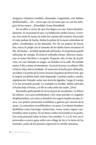 imágenes viejísimas también, ahumadas, rasguñadas, con hábitos
              deshilachados... Ah..., cierto que eso no tenía que ver con los mila-
              gros de los santos... ¡Humildad, Santa Humildad!
                  En un abrir y cerrar de ojos Irra llegó a su casa. Entró desafora-
              damente. Se encaramó el saco. La habitación estaba oscura. A tien-
              tas, Irra metía la mano en todos los cajones del armario, buscando
              el viejo pedazo de hacha. Sentía la palma de la mano untándose de
              polvo, enredándose en las telarañas. Por fin un pedazo de hierro
              frío, tosco; lo palpó con el extremo de los dedos hasta encontrar el
              filo. ¡El hacha!... Se había apoderado del hacha. Al empuñarla quedó
              rebosante de energía. El arma le infundía ánimo. ¡Heroico mano-
              sear el arma! Revólver o escopeta. Disparar, oler el olor de la pól-
              vora, ver caer, bañado en sangre, un hombre en la calle. Necesitaba
              matar. E iba a matar al intendente. Acarició el arma. La olfateó. Olía
              a hierro viejo, hierro oxidado. Al acercarse al hacha para olfatearla,
              sus labios y la punta de la nariz rozaron el pedazo de hierro frío, que
              le inspiró escalofrío fatal; salió disparado. Caminó cuadra y media,
              rápidamente, balsudo como una mota de algodón. Luego el cuerpo
              se le fue tornando pesado. La realidad era terrible. Había colocado
              el hacha bajo el brazo, y el filo le ardía entre las axilas. ¡Dios!
                  Marchaba quebrajando la tierra al peso de sus plantas. Le dolían
              los talones. Las casas tambaleaban, y las viejas paredes se rasgaban
              desplomándose, así como se hundían los negros tejados de paja re-
              seca. Las piedras pisoteadas estallaban y gemían por encima de la
              arena. La naturaleza arrodillándose a su paso. Los demás hombres
              desfilaban como hormigas minúsculas, como ruines niguas con-
              fundidas entre el polvo. El sol ahora estaba incrustado en su pecho.
              Irra tenía potestad sobre la luna y las estrellas. Y si a él, Irra, no le
              provocaba su perra gana soltar una ráfaga de luz a la tierra de los
              mortales, jamás de los jamases regresaría la estrella matutina.


         90    A r n o l d o Pa l ac i o s




palacios 30abr OK 172p.indd 90                                                            2/05/10 15:14
 