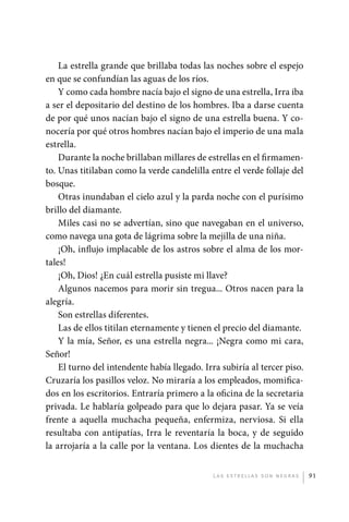 La estrella grande que brillaba todas las noches sobre el espejo
             en que se confundían las aguas de los ríos.
                 Y como cada hombre nacía bajo el signo de una estrella, Irra iba
             a ser el depositario del destino de los hombres. Iba a darse cuenta
             de por qué unos nacían bajo el signo de una estrella buena. Y co-
             nocería por qué otros hombres nacían bajo el imperio de una mala
             estrella.
                 Durante la noche brillaban millares de estrellas en el firmamen-
             to. Unas titilaban como la verde candelilla entre el verde follaje del
             bosque.
                 Otras inundaban el cielo azul y la parda noche con el purísimo
             brillo del diamante.
                 Miles casi no se advertían, sino que navegaban en el universo,
             como navega una gota de lágrima sobre la mejilla de una niña.
                 ¡Oh, influjo implacable de los astros sobre el alma de los mor-
             tales!
                 ¡Oh, Dios! ¿En cuál estrella pusiste mi llave?
                 Algunos nacemos para morir sin tregua... Otros nacen para la
             alegría.
                 Son estrellas diferentes.
                 Las de ellos titilan eternamente y tienen el precio del diamante.
                 Y la mía, Señor, es una estrella negra... ¡Negra como mi cara,
             Señor!
                 El turno del intendente había llegado. Irra subiría al tercer piso.
             Cruzaría los pasillos veloz. No miraría a los empleados, momifica-
             dos en los escritorios. Entraría primero a la oficina de la secretaria
             privada. Le hablaría golpeado para que lo dejara pasar. Ya se veía
             frente a aquella muchacha pequeña, enfermiza, nerviosa. Si ella
             resultaba con antipatías, Irra le reventaría la boca, y de seguido
             la arrojaría a la calle por la ventana. Los dientes de la muchacha


                                                           L as e str e l l as s on n eg r as   91




palacios 30abr OK 172p.indd 91                                                                  2/05/10 15:14
 