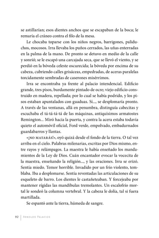 se astillarían; esos dientes anchos que se escapaban de la boca; le
              remaría el cráneo contra el filo de la mesa.
                  Le chocaba toparse con los niños negros, barrigones, palidu-
              chos, mocosos. Irra llevaba los puños cerrados, las uñas enterradas
              en la palma de la mano. De pronto se detuvo en medio de la calle
              y sonrió; se le escapó una carcajada seca, que se llevó el viento, y se
              perdió en la bóveda celeste oscurecida; la bóveda por encima de su
              cabeza, cubriendo calles grisáceas, empedradas, de aceras paralelas
              torcidamente sembradas de caserones misérrimos.
                  Irra se encontraba ya frente al palacio intendencial. Edificio
              grande, tres pisos, burdamente pintado de ocre; viejo edificio cons-
              truido en madera, repellada; por lo cual se había podrido, y los pi-
              sos estaban apuntalados con guaduas. Sí..., se desplomaría pronto.
              A través de las ventanas, allá en penumbra, distinguía cabecitas y
              escuchaba el tá-tá-tá-tá de las máquinas, antiquísimos armatostes
              Remington... Miró hacia la puerta, y contra la acera estaba todavía
              quieto el automóvil oficial, Ford verde, empolvado, embadurnados
              guardabarros y llantas.
                  «¡no matarás!», oyó quizá desde el fondo de la tierra. O tal vez
              arriba en el cielo. Palabras milenarias, escritas por Dios mismo, en-
              tre rayos y relámpagos. La maestra le había enseñado los manda-
              mientos de la Ley de Dios. Cuán encantador evocar la vocecita de
              la maestra, enseñando la religión..., y las oraciones. Irra se erizó.
              Sentía miedo. Temor horrible. Invadido por un frío violento, tem-
              blaba. Iba a desplomarse. Sentía reventadas las articulaciones de su
              esqueleto de barro. Los dientes le castañeteaban. Y forcejeaba por
              mantener rígidas las mandíbulas tremolantes. Un escalofrío mor-
              tal le sondeó la columna vertebral. Y la cabeza le dolía, tal si fuera
              martillada.
                  Se espantó ante la tierra, húmeda de sangre.


         92    A r n o l d o Pa l ac i o s




palacios 30abr OK 172p.indd 92                                                          2/05/10 15:14
 