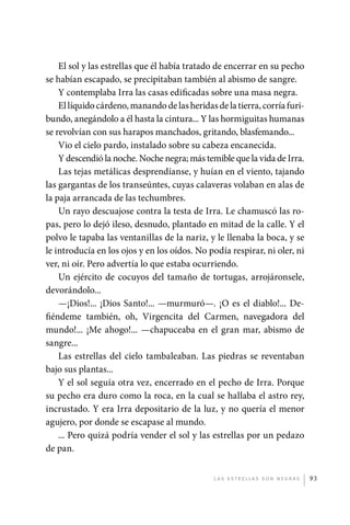 El sol y las estrellas que él había tratado de encerrar en su pecho
             se habían escapado, se precipitaban también al abismo de sangre.
                 Y contemplaba Irra las casas edificadas sobre una masa negra.
                 El líquido cárdeno, manando de las heridas de la tierra, corría furi-
             bundo, anegándolo a él hasta la cintura... Y las hormiguitas humanas
             se revolvían con sus harapos manchados, gritando, blasfemando...
                 Vio el cielo pardo, instalado sobre su cabeza encanecida.
                 Y descendió la noche. Noche negra; más temible que la vida de Irra.
                 Las tejas metálicas desprendíanse, y huían en el viento, tajando
             las gargantas de los transeúntes, cuyas calaveras volaban en alas de
             la paja arrancada de las techumbres.
                 Un rayo descuajose contra la testa de Irra. Le chamuscó las ro-
             pas, pero lo dejó ileso, desnudo, plantado en mitad de la calle. Y el
             polvo le tapaba las ventanillas de la nariz, y le llenaba la boca, y se
             le introducía en los ojos y en los oídos. No podía respirar, ni oler, ni
             ver, ni oír. Pero advertía lo que estaba ocurriendo.
                 Un ejército de cocuyos del tamaño de tortugas, arrojáronsele,
             devorándolo...
                 —¡Dios!... ¡Dios Santo!... —murmuró—. ¡O es el diablo!... De-
             fiéndeme también, oh, Virgencita del Carmen, navegadora del
             mundo!... ¡Me ahogo!... —chapuceaba en el gran mar, abismo de
             sangre...
                 Las estrellas del cielo tambaleaban. Las piedras se reventaban
             bajo sus plantas...
                 Y el sol seguía otra vez, encerrado en el pecho de Irra. Porque
             su pecho era duro como la roca, en la cual se hallaba el astro rey,
             incrustado. Y era Irra depositario de la luz, y no quería el menor
             agujero, por donde se escapase al mundo.
                 ... Pero quizá podría vender el sol y las estrellas por un pedazo
             de pan.


                                                            L as e str e l l as s on n eg r as   93




palacios 30abr OK 172p.indd 93                                                                   2/05/10 15:14
 