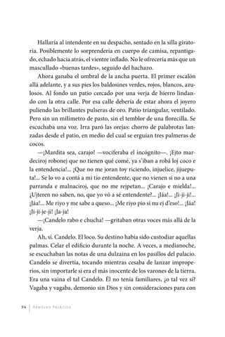 Hallaría al intendente en su despacho, sentado en la silla girato-
              ria. Posiblemente lo sorprendería en cuerpo de camisa, repantiga-
              do, echado hacia atrás, el vientre inflado. No le ofrecería más que un
              mascullado «buenas tardes», seguido del hachazo.
                  Ahora ganaba el umbral de la ancha puerta. El primer escalón
              allá adelante, y a sus pies los baldosines verdes, rojos, blancos, azu-
              losos. Al fondo un patio cercado por una verja de hierro lindan-
              do con la otra calle. Por esa calle debería de estar ahora el joyero
              puliendo las brillantes pulseras de oro. Patio triangular, ventilado.
              Pero sin un milímetro de pasto, sin el temblor de una florecilla. Se
              escuchaba una voz. Irra paró las orejas: chorro de palabrotas lan-
              zadas desde el patio, en medio del cual se erguían tres palmeras de
              cocos.
                  —¡Mardita sea, carajo! —vociferaba el incógnito—. ¡Ejto mar-
              deciroj robonej que no tienen qué comé, ya s’iban a robá loj coco e
              la entendencia!... ¡Que no me joran toy riciendo, injuelice, jijuepu-
              ta!... Se lo vo a contá a mi tío entendente, que no vienen si no a una
              parranda e malnaciroj, que no me rejpetan... ¡Carajo e mielda!...
              ¿Ujteren no saben, no, que yo vó a sé entendente?... ¡Jáa!... ¡Ji-ji-ji!...
              ¡Jáa!... Me riyo y me sabe a queso... ¡Me riyo pio si nu ej d’eso!... ¡Jáa!
              ¡Ji-ji-je-ji! ¡Ja-ja!
                  —¡Candelo rabo e chucha! —gritaban otras voces más allá de la
              verja.
                  Ah, sí. Candelo. El loco. Su destino había sido custodiar aquellas
              palmas. Celar el edificio durante la noche. A veces, a medianoche,
              se escuchaban las notas de una dulzaina en los pasillos del palacio.
              Candelo se divertía, tocando mientras cesaba de lanzar imprope-
              rios, sin importarle si era el más inocente de los varones de la tierra.
              Era una vaina el tal Candelo. Él no tenía familiares, ¿o tal vez sí?
              Vagaba y vagaba, demonio sin Dios y sin consideraciones para con


         94    A r n o l d o Pa l ac i o s




palacios 30abr OK 172p.indd 94                                                              2/05/10 15:14
 