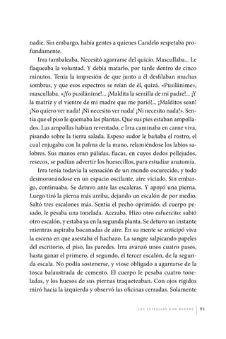 nadie. Sin embargo, había gentes a quienes Candelo respetaba pro-
             fundamente.
                 Irra tambaleaba. Necesitó agarrarse del quicio. Mascullaba... Le
             flaqueaba la voluntad. Y debía matarlo, por tarde dentro de cinco
             minutos. Tenía la impresión de que junto a él desfilaban muchas
             sombras, y que esos espectros se reían de él, quizá. «Pusilánime»,
             mascullaba. «¡Yo pusilánime!... ¡Maldita la semilla de mi padre!... ¡Y
             la matriz y el vientre de mi madre que me parió!... ¡Malditos sean!
             ¡No quiero ver nada! ¡Ni necesito ver nada! ¡Ni necesito nada!». Sen-
             tía que el piso le quemaba las plantas. Que sus pies estaban ampolla-
             dos. Las ampollas habían reventado, e Irra caminaba en carne viva,
             pisando sobre la tierra salada. Espeso sudor le bañaba el rostro, el
             cual enjugaba con la palma de la mano, relamiéndose los labios sa-
             lobres. Sus manos eran pálidas, flacas, en cuyos dedos pellejudos,
             resecos, se podían advertir los huesecillos, para estudiar anatomía.
                 Irra tenía todavía la sensación de un mundo oscurecido, y todo
             desmoronándose en un espacio oscilante, aire viciado. Sin embar-
             go, continuaba. Se detuvo ante las escaleras. Y apoyó una pierna.
             Luego tiró la pierna más arriba, dejando un escalón de por medio.
             Saltó tres escalones más. Sentía el pecho oprimido; el cuerpo pe-
             sado, le pesaba una tonelada. Acezaba. Hizo otro esfuercito: subió
             otro escalón, y estaba ya en la segunda planta. Se detuvo un instante
             mientras aspiraba bocanadas de aire. En su mente se anticipó viva
             la escena en que asestaba el hachazo. La sangre salpicando papeles
             del escritorio, el piso, las paredes. Irra avanzó unos cuatro pasos,
             hasta ganar el primero, el segundo, el tercer escalón, de la segun-
             da escala. No podía sostenerse, y viose obligado a agarrarse de la
             tosca balaustrada de cemento. El cuerpo le pesaba cuatro tone-
             ladas, y los huesos de sus piernas traqueteaban. Con ojos rígidos
             miró hacia la izquierda y observó las oficinas cerradas. Solamente


                                                          L as e str e l l as s on n eg r as   95




palacios 30abr OK 172p.indd 95                                                                 2/05/10 15:14
 