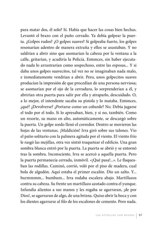 para matar dos, él solo? Sí. Había que hacer las cosas bien hechas.
             Levantó el brazo con el puño cerrado. Ya debía golpear la puer-
             ta. ¿Golpes rudos? ¿O golpes suaves? Si golpeaba fuerte, los golpes
             resonarían adentro de manera extraña y ellos se asustaban. Y no
             saldrían a abrir sino que asomarían la cabeza por la ventana a la
             calle, gritarían, y acudiría la Policía. Entonces, sin haber ejecuta-
             do nada lo arrastrarían como sospechoso, entre las esposas... Y si
             daba unos golpes suavecitos, tal vez no se imaginaban nada malo,
             e inmediatamente vendrían a abrir. Pero, unos golpecitos suaves
             producían la impresión de que procedían de una persona nerviosa;
             se asomarían por el ojo de la cerradura, lo sorprenderían a él, y
             abrirían otra puerta para salir por ella y atraparlo, descuidado. O,
             a lo mejor, el intendente sacaba su pistola y lo mataba. Entonces,
             ¿qué? ¿Devolverse? ¿Portarse como un cobarde? No. Debía jugarse
             el todo por el todo. Si lo apresaban, bien, y si no, también. Como
             un resorte, su mano en alto, automáticamente, se descargó sobre
             la puerta. Un golpe sordo llenó el corredor. Dentro se movieron las
             hojas de las ventanas. ¡Maldición! Irra giró sobre sus talones. Vio
             el patio solitario con la palmera agitada por el viento. El viento frío
             le rasgó las mejillas, otra vez sintió traquetear el edificio. Una gran
             sombra blanca entró por la puerta. La puerta se abrió y se entornó
             tras la sombra. Inconsciente, Irra se acercó a aquella puerta. Pero
             la puerta permanecía cerrada, inmóvil. «¡Qué pasa!...». Le flaquea-
             ban las rodillas. Caminó, corrió, voló por el piso de madera, cual
             bola de algodón. Aquí estaba el primer escalón. Dio un salto. Y...
             burmmmm... bumbum... Irra rodaba escalera abajo. Martillazos
             contra su cabeza. Su frente un martillazo azotado contra el yunque.
             Infundía alientos a sus manos y les rogaba se agarraran, ¡de por
             Dios!, se agarraran de algo, de una brizna. Quiso abrir la boca y con
             los dientes agarrarse al filo de los escalones de cemento. Pero nada.


                                                           L as e str e l l as s on n eg r as   97




palacios 30abr OK 172p.indd 97                                                                  2/05/10 15:14
 