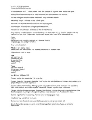 2011 NS ACORN Conference
Holiday Inn Halifax Harbourview
Mulch and space at 12” - 2 rows per hill. Plant with compost or soybean meal. Irrigate. Let grow.
Row cover on when temperature in 30s (Fahrenheit) and remove when 10% blossom.
You are aiming for multiple crowns, not runners. Snip them off if needed.
Add fertility in April if needed, usually a foliar spray.
Research has shown that straw cover does not improve yields.
Several layers of row cover in spring to protect blossoms.
Harvest over about 4 weeks (last week of May til end of June).
They find they have few disease issues when they turn them under in July. Aeration is better with this
method – no grey mold. Plus you are moving them around every year, so no disease build up.
Pests:
-clipper
-tarnish plant bug (stinging nettle tea as a possible control)
-slugs (Sluggo is a good preventative)
Keep perimeters clean.
What we are doing now:
Raised beds with plastic mulch. 12” between plants and 12” between rows.
Pros and cons – tips vs plugs
Tips
-per plant less $$
-greenhouse time
-preparation time
-better quality
-yields?
Plugs
-per plant more $$
-come ready to plant
-quality issues
-yields?
tips: $15 per 1000 plus $50
Tips are hard to find organically. Talk to certifier.
Tips are the end of the runners. Keep the “hook” on the tips and plant them in the trays, turning them in to
“plugs”. Plugs will be more expensive.
Organic soil mix. Winstrip trays. Misting system is a good investment. Until plants are well rooted they
need small amounts of constant irrigation. Remember they are in greenhouse in late July!
Prepare soils. Fertilize as necessary. Seaweed foliar fertilizer in spring. Or spread granular fertilizer. Use
Biotello as plastic mulch right before planting. Straw mulch between rows. Avoid seed in straw.
Depth is important for transplanting. Plant at same level as plugs in trays.
Irrigation is key - use drip or overhead.
Berries need lots of water to size up and take up nutrients and spread roots in fall.
Check often under row cover even in winter for damage from voles/moles. Typar as control for
voles/moles.

 