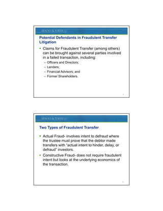 Potential Defendants in Fraudulent Transfer
Litigation
 Claims for Fraudulent Transfer (among others)
  can be brought against several parties involved
  in a failed transaction, including:
   –   Officers and Directors;
   –   Lenders;
   –   Financial Advisors; and
   –   Former Shareholders.




                                                        9




Two Types of Fraudulent Transfer

 Actual Fraud involves intent to defraud where
         Fraud-
  the trustee must prove that the debtor made
  transfers with “actual intent to hinder, delay, or
  defraud” investors.
 Constructive Fraud- does not require fraudulent
  intent but looks at the underlying economics of
                                y g
  the transaction.



                                                       10
 