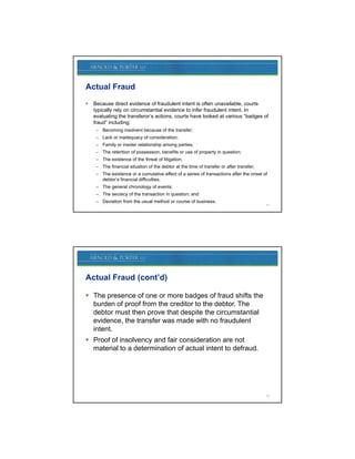 Actual Fraud
   Because direct evidence of fraudulent intent is often unavailable, courts
    typically l
    t i ll rely on circumstantial evidence t i f f d l t i t t I
                      i     t ti l id         to infer fraudulent intent. In
    evaluating the transferor’s actions, courts have looked at various “badges of
    fraud” including:
     – Becoming insolvent because of the transfer;
     – Lack or inadequacy of consideration;
     – Family or insider relationship among parties;
     – The retention of possession, benefits or use of property in question;
     – The existence of the threat of litigation;
     – The financial situation of the debtor at the time of transfer or after transfer;
     – The existence or a cumulative effect of a series of transactions after the onset of
       debtor’s financial difficulties;
     – The general chronology of events;
     – The secrecy of the transaction in question; and
     – Deviation from the usual method or course of business.
                                                                                          11




Actual Fraud (cont’d)

 The presence of one or more badges of fraud shifts the
       p                             g
  burden of proof from the creditor to the debtor. The
  debtor must then prove that despite the circumstantial
  evidence, the transfer was made with no fraudulent
  intent.
 Proof of insolvency and fair consideration are not
  material to a determination of actual intent to defraud.




                                                                                          12
 