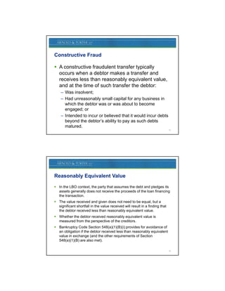 Constructive Fraud

 A constructive fraudulent transfer typically
  occurs when a debtor makes a transfer and
  receives less than reasonably equivalent value,
  and at the time of such transfer the debtor:
    – Was insolvent;
    – Had unreasonably small capital for any business in
      which the debtor was or was about to become
      engaged; or
    – Intended to incur or believed that it would incur debts
      beyond the debtor’s ability to pay as such debts
      matured.
                                                                              13




Reasonably Equivalent Value

 In the LBO context, the party that assumes the debt and pledges its
  assets generally does not receive the proceeds of the loan financing
  the transaction.
 The value received and given does not need to be equal, but a
  significant shortfall in the value received will result in a finding that
  the debtor received less than reasonably equivalent value.
 Whether the debtor received reasonably equivalent value is
  measured from the perspective of the creditors.
                    p p
 Bankruptcy Code Section 548(a)(1)(B)(i) provides for avoidance of
  an obligation if the debtor received less than reasonably equivalent
  value in exchange (and the other requirements of Section
  548(a)(1)(B) are also met).

                                                                              14
 