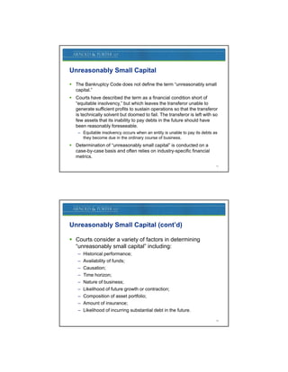 Unreasonably Small Capital

 The Bankruptcy Code does not define the term “unreasonably small
  capital.”
 Courts have described the term as a financial condition short of
  “equitable insolvency,” but which leaves the transferor unable to
  generate sufficient profits to sustain operations so that the transferor
  is technically solvent but doomed to fail. The transferor is left with so
  few assets that its inability to pay debts in the future should have
  been reasonably foreseeable.
    – Equitable insolvency occurs when an entity is unable to pay its debts as
      they become due in the ordinary course of business.
 Determination of “unreasonably small capital” is conducted on a
  case-by-case basis and often relies on industry-specific financial
  metrics.
                                                                             15




Unreasonably Small Capital (cont’d)

 Courts consider a variety of factors in determining
                          y                         g
  “unreasonably small capital” including:
    –   Historical performance;
    –   Availability of funds;
    –   Causation;
    –   Time horizon;
    –   Nature of business;
    –   Likelihood of future growth or contraction;
    –   Composition of asset portfolio;
    –   Amount of insurance;
    –   Likelihood of incurring substantial debt in the future.

                                                                             16
 