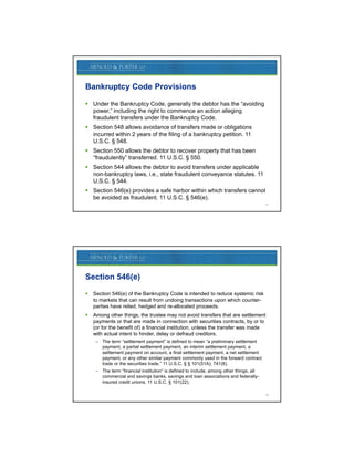Bankruptcy Code Provisions

 Under the Bankruptcy Code, generally the debtor has the “avoiding
  power,” including the right to commence an action alleging
  fraudulent transfers under the Bankruptcy Code.
 Section 548 allows avoidance of transfers made or obligations
  incurred within 2 years of the filing of a bankruptcy petition. 11
  U.S.C. § 548.
 Section 550 allows the debtor to recover property that has been
  “fraudulently” transferred. 11 U.S.C. § 550.
              y
 Section 544 allows the debtor to avoid transfers under applicable
  non-bankruptcy laws, i.e., state fraudulent conveyance statutes. 11
  U.S.C. § 544.
 Section 546(e) provides a safe harbor within which transfers cannot
  be avoided as fraudulent. 11 U.S.C. § 546(e).
                                                                                         17




Section 546(e)
   Section 546(e) of the Bankruptcy Code is intended to reduce systemic risk
    to
    t markets th t can result f
           k t that          lt from undoing t
                                       d i transactions upon which counter-
                                                   ti         hi h      t
    parties have relied, hedged and re-allocated proceeds.
   Among other things, the trustee may not avoid transfers that are settlement
    payments or that are made in connection with securities contracts, by or to
    (or for the benefit of) a financial institution, unless the transfer was made
    with actual intent to hinder, delay or defraud creditors.
     – The term “settlement payment” is defined to mean “a preliminary settlement
       payment, a partial settlement payment, an interim settlement payment, a
       settlement payment on account, a final settlement payment, a net settlement
       payment, or any other similar payment commonly used in the forward contract
       trade or the securities trade.” 11 U.S.C. § § 101(51A); 741(8).
     – The term “financial institution” is defined to include, among other things, all
       commercial and savings banks, savings and loan associations and federally-
       insured credit unions. 11 U.S.C. § 101(22).

                                                                                         18
 
