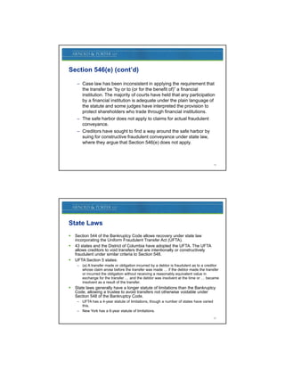 Section 546(e) (cont’d)

     – Case law has been inconsistent in applying the requirement that
       the transfer be “by or to (or for the benefit of)” a financial
       institution. The majority of courts have held that any participation
       by a financial institution is adequate under the plain language of
       the statute and some judges have interpreted the provision to
       protect shareholders who trade through financial institutions.
     – The safe harbor does not apply to claims for actual fraudulent
       conveyance.
     – Creditors have sought to find a way around the safe harbor by
       suing for constructive fraudulent conveyance under state law,
       where they argue that Section 546(e) does not apply.



                                                                                         19




State Laws
   Section 544 of the Bankruptcy Code allows recovery under state law
    incorporating the Uniform Fraudulent Transfer Act (UFTA).
                                                         (UFTA)
   43 states and the District of Columbia have adopted the UFTA. The UFTA
    allows creditors to void transfers that are intentionally or constructively
    fraudulent under similar criteria to Section 548.
   UFTA Section 5 states:
     – (a) A transfer made or obligation incurred by a debtor is fraudulent as to a creditor
       whose claim arose before the transfer was made … if the debtor made the transfer
       or incurred the obligation without receiving a reasonably equivalent value in
       exchange for the transfer … and the debtor was insolvent at the time or … became
       insolvent as a result of the transfer
                                    transfer.
   State laws generally have a longer statute of limitations than the Bankruptcy
    Code, allowing a trustee to avoid transfers not otherwise voidable under
    Section 548 of the Bankruptcy Code.
     – UFTA has a 4-year statute of limitations, though a number of states have varied
       this.
     – New York has a 6-year statute of limitations.
                                                                                         20
 
