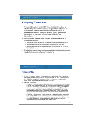Collapsing Transactions

 A threshold inquiry in certain LBO fraudulent transfer actions is
  whether the particular transaction(s) sought to be avoided can be
  considered in isolation or should be considered as part of an
  integrated transaction. Treating a series of LBO or restructuring
  transactions as a whole is referred to as “collapsing” the
  transactions.
 Courts typically consider three things in determining whether to
  collapse transactions:
     – Whether all of the parties had knowledge of the multiple transactions;
     – Whether each transaction would have occurred on its own; and
     – Whether each transaction was dependent or conditioned on the other
       transactions.
 The fact that transactions were separated by considerable time does
  not, by itself, prevent collapsing transactions.
                                                                                                    21




Tribune Co.
   In 2007, the board of directors of Tribune Company approved an LBO proposal by
    Sam Zell to take the company private In connection with the LBO Tribune borrowed
                                     private.                    LBO,
    over $12 billion to buy out its public shareholders and become wholly owned by a
    newly formed employee stock ownership plan (“ESOP”).
   Two-Step Transaction:
     –   In Step One, in June 2007, the ESOP purchased 8,928,571 shares of Tribune common stock
         at $28 per share. An entity owned by Mr. Zell also made an initial investment of $250 million
         in Tribune in exchange for 1,470,588 shares of Tribune common stock at a price of $34 per
         share and an unsecured subordinated exchangeable promissory note of Tribune in the
         principal amount of $200 million. Thereafter, Tribune commenced a cash tender offer to
         repurchase approximately 52% of its outstanding common stock. Tribune then retired the
           p           pp         y                        g
         repurchased shares. Step One Shareholders received approximately $4.3 billion for their
         shares.
     –   In Step Two, in December 2007, Tribune merged with a Delaware corporation wholly owned
         by the ESOP, with Tribune surviving the merger. Upon completion of the merger, all issued
         and outstanding shares of Tribune’s common stock (other than shares held by Tribune or the
         ESOP) were cancelled and Tribune became wholly owned by the ESOP. Step Two
         Shareholders received approximately $4 billion for their shares.

                                                                                                    22
 