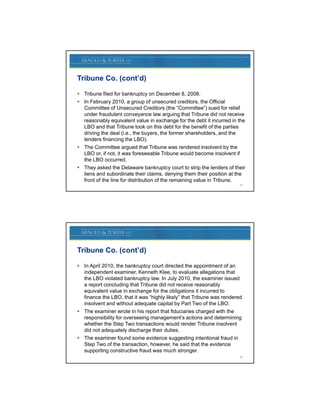 Tribune Co. (cont’d)

 Tribune filed for bankruptcy on December 8, 2008.
 In February 2010, a group of unsecured creditors, the Official
  Committee of Unsecured Creditors (the “Committee”) sued for relief
  under fraudulent conveyance law arguing that Tribune did not receive
  reasonably equivalent value in exchange for the debt it incurred in the
  LBO and that Tribune took on this debt for the benefit of the parties
  driving the deal (i.e., the buyers, the former shareholders, and the
  lenders financing the LBO).
 The Committee argued that Tribune was rendered insolvent by the
  LBO or, if not, it was foreseeable Tribune would become insolvent if
  the LBO occurred.
 They asked the Delaware bankruptcy court to strip the lenders of their
  liens and subordinate their claims, denying them their position at the
  front of the line for distribution of the remaining value in Tribune.
                                                                        23




Tribune Co. (cont’d)

 In April 2010, the bankruptcy court directed the appointment of an
  independent examiner, Kenneth Klee, to evaluate allegations that
  the LBO violated bankruptcy law. In July 2010, the examiner issued
  a report concluding that Tribune did not receive reasonably
  equivalent value in exchange for the obligations it incurred to
  finance the LBO, that it was “highly likely” that Tribune was rendered
  insolvent and without adequate capital by Part Two of the LBO.
 The examiner wrote in his report that fiduciaries charged with the
  responsibility f overseeing management’s actions and d t
           ibilit for       i                 t’    ti      d determining
                                                                    i i
  whether the Step Two transactions would render Tribune insolvent
  did not adequately discharge their duties.
 The examiner found some evidence suggesting intentional fraud in
  Step Two of the transaction, however, he said that the evidence
  supporting constructive fraud was much stronger.
                                                                        24
 