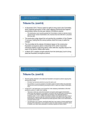 Tribune Co. (cont’d)
   In December 2010, Tribune ceded its rights to bring suits to the Committee,
    which obtained permission to file a claim alleging intentional f d against
      hi h bt i d       i i t fil        l i   ll i i t ti       l fraud  i t
    shareholders before the two-year statute of limitations expired.
     – The bankruptcy court recently granted the Committee’s motion to dismiss claims
       against former named shareholders who received less than $50,000 in proceeds
       from the LBO.
   The bankruptcy judge stayed the suit pending the completion of the Chapter
    11 process, hoping that the various parties could find a way to settle the
    charges.
   The Committee let the statute of limitations lapse on the constructive
    fraudulent conveyance claims in December 2010, which meant that
    individual creditors could bring claims under state law, arguably beyond the
    reach of the Section 546(e) safe harbor.
   In March 2011 creditors sought authority from the bankruptcy court to bring
    state law fraudulent conveyance actions.
                                                                                                       25




Tribune Co. (cont’d)
   Several parties objected to the state law fraudulent conveyance actions arguing that,
    among other things:
     –   the debtor has exclusive authority to pursue the claims; and
     –   the prohibition on pursuing avoidance of transfers subject to Section 546(e) has preempted
         state law and cannot be avoided by pursuing the claims in state court instead of bankruptcy
         court.
   In April 2011, the bankruptcy court issued an order allowing noteholders to file their
    avoidance actions in state court, stating:
     –   “Because no state law constructive fraudulent conveyance claims against shareholders
         whose stock was redeemed or purchased in connection with the [LBO] were commenced by
         or on behalf of the Debtors’ estates before the expiration of the applicable statute of
         limitations under 11 U.S.C. § 546(a), the Debtors’ creditors have regained the right, if any, to
         prosecute their respective state law constructive fraudulent conveyance claims against [the
         shareholders] to recover stock redemption/purchase payments made to such shareholders in
         connection with the LBO.”
     –   The bankruptcy court, however, specifically stated that it was making no finding regarding the
         standing of the noteholders or any creditors to assert the state fraudulent conveyance claims
         or whether such claims were preempted or otherwise impacted by Section 546(e).
                                                                                                       26
 
