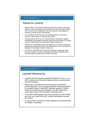 Tribune Co. (cont’d)
   Approximately 1,700 individual defendants have been named in the state
    lawsuits, including i tit ti
    l     it i l di institutions and i di id l who sold more th $75 000
                                      d individuals h    ld      than $75,000
    worth of stock. Junior noteholders have also asserted “class allegations”
    intended to include all other shareholders.
   In all, 33,000 to 35,000 investors are potentially liable for money they
    received in 2007 when the company went private.
   On December 20, 2011 the U.S. Judicial Panel on Multidistrict Litigation
    consolidated 44 fraudulent conveyance suits that had been filed in 21 states
    in the U.S. District Court for the Southern District of New York.
   However, the consolidated cases were stayed due to Tribune’s bankruptcy
    proceedings pending further order of the Bankruptcy Court for the District of
    Delaware or the Southern District of New York.
   The Tribune case differs from many other fraudulent conveyance cases
    because it includes a number of large deep-pocketed shareholders who
    have sold billions of dollars worth of stock in the deal.
                                                                                27




Lyondell Chemical Co.

 Lyondell Chemical Company merged with Basell AF S.C.A. in July
  2007, creating one of the world’s largest polymers, petrochemicals
  and fuel companies.
 Basell was an international chemicals company controlled by
  Leonard Blavatnik. Over a few years, Blavatnik made several offers
  for Lyondell’s shares. In May 2007, Blavatnik acquired 21 million
  shares of Lyondell stock and disclosed in his SEC filing that he
  might seek to acquire of all Lyondell’s outstanding stock.
 In July 2007, Basell agreed to purchase Lyondell in an LBO for $48
  per share. As a result of the LBO, Lyondell shareholders received
  $12.5 billion.
 In January 2009, Lyondell and certain affiliates and subsidiaries filed
  for Chapter 11 protection.
                                                                                28
 