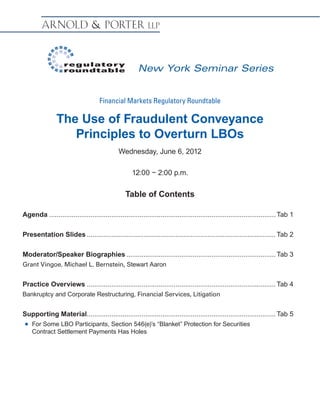 New York Seminar Series


                                     Financial Markets Regulatory Roundtable

                The Use of Fraudulent Conveyance
                   Principles to Overturn LBOs
                                               Wednesday, June 6, 2012

                                                     12:00 − 2:00 p.m.

                                                  Table of Contents

Agenda......................................................................................................................... Tab 1

Presentation Slides..................................................................................................... Tab 2

Moderator/Speaker Biographies................................................................................ Tab 3
Grant Vingoe, Michael L. Bernstein, Stewart Aaron


Practice Overviews..................................................................................................... Tab 4
Bankruptcy and Corporate Restructuring, Financial Services, Litigation


Supporting Material.................................................................................................... Tab 5
                   .
 „„   For Some LBO Participants, Section 546(e)’s “Blanket” Protection for Securities
      Contract Settlement Payments Has Holes
 