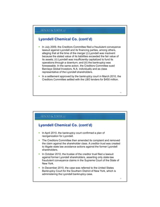 Lyondell Chemical Co. (cont’d)

 In July 2009, the Creditors Committee filed a fraudulent conveyance
  lawsuit against Lyondell and its financing parties, among others,
  alleging that at the time of the merger (i) Lyondell was insolvent
  because the stated value of its liabilities exceeded the fair value of
  its assets; (ii) Lyondell was insufficiently capitalized to fund its
  operations through a downturn; and (iii) the bankruptcy was
  foreseeable. In the same action, the Creditors Committee sued
  Barclays Global Investors, N.A. individually and as class
  representative of the Lyondell shareholders.
                                   shareholders
 In a settlement approved by the bankruptcy court in March 2010, the
  Creditors Committee settled with the LBO lenders for $450 million.



                                                                       29




Lyondell Chemical Co. (cont’d)

 In April 2010, the bankruptcy court confirmed a plan of
  reorganization for Lyondell.
 The Creditors Committee then amended its complaint and removed
  the claim against the shareholder class. A creditor trust was created
  to litigate state law avoidance actions against the former Lyondell
  shareholders.
 In October 2010, the trustee of the creditor trust filed a lawsuit
  against former Lyondell shareholders, asserting only state-law
    g             y                     ,         g      y
  fraudulent conveyance claims in the Supreme Court of the State of
  New York.
 In December 2010, the case was referred to the United States
  Bankruptcy Court for the Southern District of New York, which is
  administering the Lyondell bankruptcy case.
                                                                       30
 