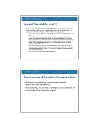 Lyondell Chemical Co. (cont’d)
   Since January 2011, the shareholders have filed numerous motions to dismiss and
    related joinders arguing in part that the creditor trust may not make an end run
            joinders,           part,
    around the safe harbor of Section 546(e) of the Bankruptcy Code.
     –   Shareholders have argued that the creditor trust’s claims are preempted by the Bankruptcy
         Code.
     –   The creditor trust has countered that, although creditors may not prosecute fraudulent
         transfer claims against nondebtors as long as the trustee retains standing to do so, the
         bankruptcy case does not relieve a transferee’s liability to such creditors. The creditor trust
         asserted that these causes of action could revert to the creditors once relinquished by the
         trustee, through abandonment, expiration of the automatic stay of Section 362 of the
         Bankruptcy Code or otherwise.
     –   The creditor trust has also taken the position that the language, context and legislative
         history of Section 546(e) indicate that Congress intended to protect financial markets only
         from the sweeping avoidance powers of the bankruptcy trustee and not the independent
         state law claims of creditors.
     –   The court has not yet ruled on the motions to dismiss.



                                                                                                           31




Consequences of Fraudulent Conveyance Suits

 Markets that depend on the finality of a settled
                 p                  y
  transaction can be disrupted.
 Investors may not be able to properly assess the risks of
  participating in a leveraged buyout.




                                                                                                           32
 