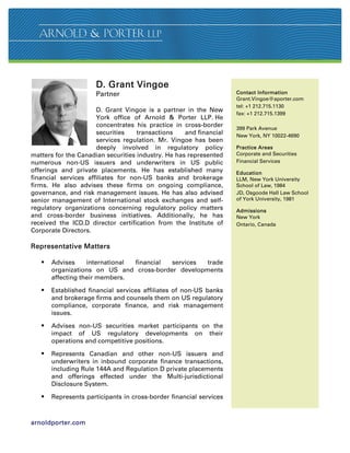 D. Grant Vingoe
                      Partner                                       Contact Information
                                                                    Grant.Vingoe@aporter.com
                                                                    tel: +1 212.715.1130
                      D. Grant Vingoe is a partner in the New
                                                                    fax: +1 212.715.1399
                      York office of Arnold  Porter LLP. He
                      concentrates his practice in cross-border     399 Park Avenue
                      securities    transactions    and financial   New York, NY 10022-4690
                      services regulation. Mr. Vingoe has been
                      deeply involved in regulatory policy          Practice Areas
matters for the Canadian securities industry. He has represented    Corporate and Securities
numerous non-US issuers and underwriters in US public               Financial Services
offerings and private placements. He has established many           Education
financial services affiliates for non-US banks and brokerage        LLM, New York University
firms. He also advises these firms on ongoing compliance,           School of Law, 1984
governance, and risk management issues. He has also advised         JD, Osgoode Hall Law School
senior management of International stock exchanges and self-        of York University, 1981
regulatory organizations concerning regulatory policy matters       Admissions
and cross-border business initiatives. Additionally, he has         New York
received the ICD.D director certification from the Institute of     Ontario, Canada
Corporate Directors.

Representative Matters

      Advises     international financial services trade
       organizations on US and cross-border developments
       affecting their members.

      Established financial services affiliates of non-US banks
       and brokerage firms and counsels them on US regulatory
       compliance, corporate finance, and risk management
       issues.

      Advises non-US securities market participants on the
       impact of US regulatory developments on their
       operations and competitive positions.

      Represents Canadian and other non-US issuers and
       underwriters in inbound corporate finance transactions,
       including Rule 144A and Regulation D private placements
       and offerings effected under the Multi-jurisdictional
       Disclosure System.

      Represents participants in cross-border financial services



arnoldporter.com
 