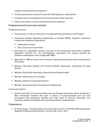 mergers and acquisitions transactions.

      Conducts governance reviews for securities self-regulatory organizations.

      Conducts internal investigations involving securities market activities.

      Public policy advice concerning financial services regulation.

Professional and Community Activities

Professional Activity

      Guest lecturer on US securities law in the Osgoode Hall Law School LL.M Program

      Investment Industry Regulatory Organization of Canada (IIROC), Canada's investment
       industry self-regulatory organization

          Independent director
          Chair, Governance Committee
      Previously an independent director and chair of the Governance Committee of Market
       Regulation Services Inc., the self-regulatory organization for trading activities on
       Canadian marketplaces, later merged with IIROC.

      Appointed in 1999 to a term with the Ontario Securities Commission Securities Advisory
       Committee

      Member, Securities Industry and Financial Markets Association, Compliance  Legal
       Society

      Member, Ontario Bar Association, Securities Law Subcommittee

      Member, Atlantic Council of Canada

      Member, Institute of Corporate Directors

      Member, National Society of Compliance Professionals

Community Activity

      Director and Chair of the Human Resources and Strategy Committee, Reach the World, a
       New York-based nonprofit that uses a mixture of computer-based and real time
       connections with sponsored travelers and class visits to enhance elementary and
       secondary student knowledge of the world beyond their neighborhoods.

Presentations

      D. Grant Vingoe. Fundamentals of U.S. Securities Law-2011: The Public Offering Process
       Osgoode Professional Development, Toronto, ON, June 7, 2011.



                                                                                    D. Grant Vingoe
                                                                              Arnold  Porter LLP 2
 