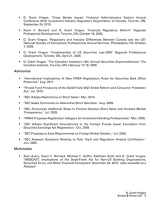    D. Grant Vingoe. Cross Border Issues Financial Administrators Section Annual
      Conference 2010, Investment Industry Regulatory Organization of Canada, Toronto, ON,
      September 24, 2010.

     Kevin F. Barnard and D. Grant Vingoe. Financial Regulatory Reform Osgoode
      Professional Development, Toronto, ON, October 19, 2009.

     D. Grant Vingoe. Regulatory and Industry Differences Between Canada and the US
      National Society of Compliance Professionals Annual Seminar, Philadelphia, PA, October
      7, 2009.

     D. Grant Vingoe. Fundamentals of US Securities Law-2009 Osgoode Professional
      Development, Toronto, ON, April 21, 2009.

     D. Grant Vingoe. The Canadian Institute's 19th Annual Securities Superconference The
      Canadian Institute, Toronto, ON, February 17-18, 2009.

Advisories

     International Implications of New FINRA Registration Rules for Securities Back Office
      Personnel. Aug. 2011.

     Private Fund Provisions of the Dodd-Frank Wall Street Reform and Consumer Protection
      Act. Jul. 2010.

     SEC Adopts Restrictions on Short Sales. Mar. 2010.

     SEC Seeks Comments on Alternative Short Sale Rule. Aug. 2009.

     SEC Announces Additional Steps to Prevent Abusive Short Sales and Increase Market
      Transparency. Jul. 2009.

     FINRA Proposes Registration Category for Investment Banking Professionals. Mar. 2009.

     SEC Adopts Significant Amendments to the Foreign Private Issuer Exemption from
      Securities Exchange Act Registration. Oct. 2008.

     SEC Proposes to Ease Requirements on Foreign Broker-Dealers. Jul. 2008.

     SEC Answers Questions Relating to Rule 15a-6 and Regulation Analyst Certification.
      Jun. 2005.

Multimedia

     Alan Avery, Kevin F. Barnard, Michael F. Griffin, Kathleen Scott and D. Grant Vingoe.
      WEBCAST: Implications of the Dodd-Frank Act for Non-US Banking Organizations,
      Securities Firms, and Other Financial Companies December 02, 2010. (also available as a
      Podcast)




                                                                               D. Grant Vingoe
                                                                         Arnold  Porter LLP 3
 
