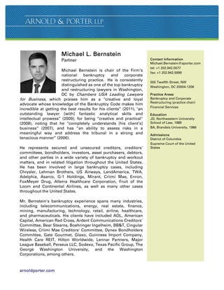 Michael L. Bernstein
                       Partner                                         Contact Information
                                                                       Michael.Bernstein@aporter.com
                                                                       tel: +1 202.942.5577
                       Michael Bernstein is chair of the Firm’s
                                                                       fax: +1 202.942.5999
                       national    bankruptcy     and     corporate
                       restructuring practice. He is consistently      555 Twelfth Street, NW
                       distinguished as one of the top bankruptcy      Washington, DC 20004-1206
                       and restructuring lawyers in Washington,
                       DC by Chambers USA Leading Lawyers              Practice Areas
for Business, which praises him as a creative and loyal               Bankruptcy and Corporate
                                                                       Restructuring (practice chair)
advocate whose knowledge of the Bankruptcy Code makes him
                                                                       Financial Services
incredible at getting the best results for his clients’’ (2011), an
outstanding lawyer [with] fantastic analytical skills and              Education
intellectual prowess’’ (2009), for being ‘‘creative and practical     JD, Northwestern University
(2008), noting that he ‘‘completely understands [his client’s]         School of Law, 1989
business’’ (2007), and has ‘‘an ability to assess risks in a           BA, Brandeis University, 1986
meaningful way and address the tribunal in a strong and                Admissions
tenacious manner’’ (2006).                                             District of Columbia
                                                                       Supreme Court of the United
He represents secured and unsecured creditors, creditors'              States
committees, bondholders, investors, asset purchasers, debtors,
and other parties in a wide variety of bankruptcy and workout
matters, and in related litigation throughout the United States.
He has been involved in large bankruptcy cases, including
Chrysler, Lehman Brothers, US Airways, LandAmerica, TWA,
Adelphia, Asarco, G-1 Holdings, Mirant, Criimi Mae, Enron,
FoxMeyer Drug, Alterra Healthcare Corporation, Fruit of the
Loom and Continental Airlines, as well as many other cases
throughout the United States.

Mr. Bernstein's bankruptcy experience spans many industries,
including telecommunications, energy, real estate, finance,
mining, manufacturing, technology, retail, airline, healthcare,
and pharmaceuticals. His clients have included AOL, American
Capital, American Red Cross, Ardent Communications Creditors'
Committee, Bear Stearns, Boehringer Ingelheim, BBT, Cingular
Wireless, Criimi Mae Creditors' Committee, Dynex Bondholders
Committee, Gate Gourmet, Glaxo, Guinness Import Company,
Health Care REIT, Hilton Worldwide, Lennar Partners, Major
League Baseball, Perseus LLC, Sodexo, Texas Pacific Group, The
George Washington University, and the Washington
Corporations, among others.



arnoldporter.com
 