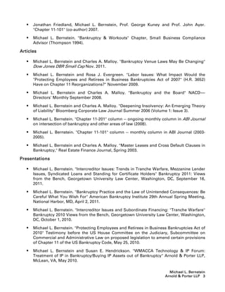    Jonathan Friedland, Michael L. Bernstein, Prof. George Kuney and Prof. John Ayer.
       Chapter 11-101 (co-author) 2007.

      Michael L. Bernstein. Bankruptcy  Workouts Chapter, Small Business Compliance
       Advisor (Thompson 1994).

Articles

      Michael L. Bernstein and Charles A. Malloy. Bankruptcy Venue Laws May Be Changing
       Dow Jones DBR Small Cap Nov. 2011.
      Michael L. Bernstein and Rosa J. Evergreen. Labor Issues: What Impact Would the
       Protecting Employees and Retirees in Business Bankruptcies Act of 2007 (H.R. 3652)
       Have on Chapter 11 Reorganizations? November 2009.

      Michael L. Bernstein and Charles A. Malloy. Bankruptcy and the Board NACD-----
                                                                                      -
       Directors' Monthly September 2008.

      Michael L. Bernstein and Charles A. Malloy. Deepening Insolvency: An Emerging Theory
       of Liability Bloomberg Corporate Law Journal Summer 2006 (Volume 1: Issue 3).

      Michael L. Bernstein. Chapter 11-201 column -- ongoing monthly column in ABI Journal
       on intersection of bankruptcy and other areas of law (2008).

      Michael L. Bernstein. Chapter 11-101 column -- monthly column in ABI Journal (2003-
       2005).

      Michael L. Bernstein and Charles A. Malloy. Master Leases and Cross Default Clauses in
       Bankruptcy, Real Estate Finance Journal, Spring 2003.

Presentations

      Michael L. Bernstein. Intercreditor Issues: Trends in Tranche Warfare, Mezzanine Lender
       Issues, Syndicated Loans and Standing for Certificate Holders Bankruptcy 2011: Views
       from the Bench, Georgetown University Law Center, Washington, DC, September 16,
       2011.

      Michael L. Bernstein. Bankruptcy Practice and the Law of Unintended Consequences: Be
       Careful What You Wish For American Bankruptcy Institute 29th Annual Spring Meeting,
       National Harbor, MD, April 2, 2011.

      Michael L. Bernstein. Intercreditor Issues and Subordinate Financing: Tranche Warfare
       Bankruptcy 2010 Views from the Bench, Georgetown University Law Center, Washington,
       DC, October 1, 2010.

      Michael L. Bernstein. Protecting Employees and Retirees in Business Bankruptcies Act of
       2010 Testimony before the US House Committee on the Judiciary, Subcommittee on
       Commercial and Administrative Law on proposed legislation to amend certain provisions
       of Chapter 11 of the US Bankruptcy Code, May 25, 2010.

      Michael L. Bernstein and Susan E. Hendrickson. WMACCA Technology  IP Forum:
       Treatment of IP in Bankruptcy/Buying IP Assets out of Bankruptcy Arnold  Porter LLP,
       McLean, VA, May 2010.

                                                                            Michael L. Bernstein
                                                                          Arnold  Porter LLP 3
 