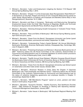    Michael L. Bernstein. Labor and Employment: Litigating the Section 1113 Dispute ABI
    Annual Spring Meeting, May 1, 2010.

   Michael L. Bernstein. Chapter 11 at the Crossroads: Does Reorganization Need Reform?
    A Symposium on the Past, Present and Future of U.S. Corporate Restructuring (panel on
    Labor Issues: Would Reform of Federal Law Employee and Benefits Claims Help or Hurt
    Reorganizations?), November 16-17, 2009.

   Michael L. Bernstein and Rosa J. Evergreen. Bankruptcy and Restructuring: Navigating
    Employment Issues Under the Code Best Practices to Negotiate, Modify and Terminate
    Employment Agreements and Benefit Plans, Strafford, August 20, 2009.

   Michael L. Bernstein. Advising Emerging Growth Companies in Turbulent Times Panel,
    DC Bar, April 28, 2009.

   Michael L. Bernstein. Nuts and Bolts of Bankruptcy ABI Annual Spring Meeting (panel,
    April 2010 and prior years).

   Michael L. Bernstein. Views From the Bench Georgetown University Law Center (panel
    on real estate-homebuilders, commercial and hotels), September 12, 2008.

   Michael L. Bernstein. Understanding Today's Capital Markets 4th Annual Mid-Atlantic
    Bankruptcy Workshop, American Bankruptcy Institute, Chesapeake Bay, Cambridge, MD,
    July 31-August 2, 2008.

   Michael L. Bernstein. Protecting Employees and Retirees in Business Bankruptcies Act of
    2007 Testimony before the US House Committee on the Judiciary, Subcommittee on
    Commercial and Administrative Law on proposed legislation to amend certain provisions
    of Chapter 11 of the US Bankruptcy Code, June 5, 2008.

   Michael L. Bernstein. Twelfth Annual Great Debates (Whether Congress Should Amend
    the Bankruptcy Code to Eliminate All Forms of Incentive, Bonus or Similar Compensation
    for Senior Executives and Other Insiders), ABI Annual Spring Meeting, April 2008.

   Michael L. Bernstein. Views From the Bench Georgetown University Law School (panel
    on reclamation and other trade vendor issues), October 2007.

   Michael L. Bernstein. American Workers in Crisis: Does the Chapter 11 Business
    Bankruptcy Law Treat Employees and Retirees Fairly? Testimony before the US House
    Committee on the Judiciary, Subcommittee on Commercial and Administrative Law on
    the status of collective bargaining agreements and employee benefits in Chapter 11
    proceedings, September 6, 2007.

   Michael L. Bernstein. ABI Mid-Atlantic Program (panel on union, pension and labor
    issues in bankruptcy), August 2007.

   Michael L. Bernstein. Economic Paradox - Healthy Economy, Sick Healthcare Provider
    Sector - 2007 Outlook  Thoughts on Avoiding or Dealing with Operating Distress
    Turnaround Management Association, January 2007.

   Michael L. Bernstein. Labor Issues in Bankruptcy ABI Southeast Regional Meeting (Fall
    2005).



                                                                         Michael L. Bernstein
                                                                       Arnold  Porter LLP 4
 
