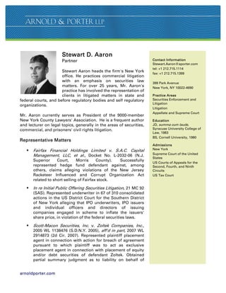 Stewart D. Aaron
                      Partner                                          Contact Information
                                                                       Stewart.Aaron@aporter.com
                                                                       tel: +1 212.715.1114
                      Stewart Aaron heads the firm's New York
                                                                       fax: +1 212.715.1399
                      office. He practices commercial litigation
                      with an emphasis on securities law               399 Park Avenue
                      matters. For over 25 years, Mr. Aaron's          New York, NY 10022-4690
                      practice has involved the representation of
                      clients in litigated matters in state and        Practice Areas
federal courts, and before regulatory bodies and self regulatory       Securities Enforcement and
                                                                       Litigation
organizations.
                                                                       Litigation
                                                                       Appellate and Supreme Court
Mr. Aaron currently serves as President of the 9000-member
New York County Lawyers' Association. He is a frequent author          Education
and lecturer on legal topics, generally in the areas of securities,    JD, summa cum laude,
commercial, and prisoners' civil rights litigation.                    Syracuse University College of
                                                                       Law, 1983
                                                                       BS, Cornell University, 1980
Representative Matters
                                                                       Admissions
      Fairfax Financial Holdings Limited v. S.A.C. Capital            New York
                                                                       Supreme Court of the United
       Management, LLC, et al., Docket No. L-2032-06 (N.J.
                                                                       States
       Superior     Court,     Morris     County). Successfully
                                                                       US Courts of Appeals for the
       represented hedge fund defendant against, among                 Second, Fourth, and Ninth
       others, claims alleging violations of the New Jersey            Circuits
       Racketeer Influenced and Corrupt Organization Act               US Tax Court
       related to short selling of Fairfax stock.

      In re Initial Public Offering Securities Litigation, 21 MC 92
       (SAS). Represented underwriter in 67 of 310 consolidated
       actions in the US District Court for the Southern District
       of New York alleging that IPO underwriters, IPO issuers
       and individual officers and directors of issuing
       companies engaged in scheme to inflate the issuers'
       share price, in violation of the federal securities laws.

      Scott-Macon Securities, Inc. v. Zoltek Companies, Inc.,
       2005 WL 1138476 (S.D.N.Y. 2005), aff'd in part, 2007 WL
       2914873 (2d Cir. 2007). Represented plaintiff placement
       agent in connection with action for breach of agreement
       pursuant to which plaintiff was to act as exclusive
       placement agent in connection with placement of equity
       and/or debt securities of defendant Zoltek. Obtained
       partial summary judgment as to liability on behalf of


arnoldporter.com
 