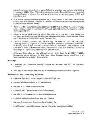 plaintiff, and judgment in favor of plaintiff after trial awarding fees and warrants totalling
      in excess of US$6 million. Affirmed in substantial part by Second Circuit, and remanded
      for consideration of whether fees and warrants are due on two take-downs of fifth and
      final placement.

     In re Mutual Funds Investment Litigation, 384 F. Supp. 2d 845 (D. Md. 2005). Represented
      mutual fund management company in class and derivative actions involving allegations
      of market timing and late trading.

     Waldock v. M.J. Select Global, Ltd., 2005 WL 2737502 (N.D. Ill. 2005). Represented hedge
      fund and its principals in securities fraud lawsuit. Obtained dismissal with prejudice of all
      claims against them.

     Keeney v. Larkin, 306 F. Supp. 2d 522 (D. Md. 2003), aff'd, Fed. Sec. L. Rep. 92,868 (4th
      Cir. 2004). Obtained dismissal of securities fraud claims against Chief Executive Officer
      and Chief Financial Officer. Affirmed by Fourth Circuit.

     Decker v. Yorkton Securities, Inc., 106 Cal. App. 4th 1315 (Ct. App., 1st Dist. 2003).
      Affirming summary judgment in favor of broker that transferred stolen stock certificates;
      in deciding issue of first impression under California Commercial Code, appellate court
      held that, in order to hold broker liable, plaintiff must show that broker had subjective
      knowledge of a significant probability of an adverse claim.

     JPMorgan Chase Bank v. LibertyMutual, et al., 189 F. Supp. 2d 24 (S.D.N.Y. 2002).
      Represented surety company in this Enron-related litigation during month-long trial;
      favorably settled prior to jury deliberations.

Rankings

     Chambers USA: America's Leading Lawyers for Business 2009-2011 for Litigation:
      Securities

     New York Super Lawyers 2006-2011 for Business Litigation and Securities Litigation

Professional and Community Activities

     President, New York County Lawyers' Association (NYCLA)

     Member, Board of Directors, NYCLA Foundation

     Member, NYCLA Executive Committee

     Past Chair, NYCLA Committee on the Federal Courts

     Member, NYCLA Task Force on Judicial Independence

     Past Chair, Litigation Committee, New York City Bar

     Member, Entertainment Committee, New York City Bar

     Past Member, House of Delegates, New York State Bar Association (NYSBA)


                                                                                   Stewart D. Aaron
                                                                              Arnold  Porter LLP 2
 