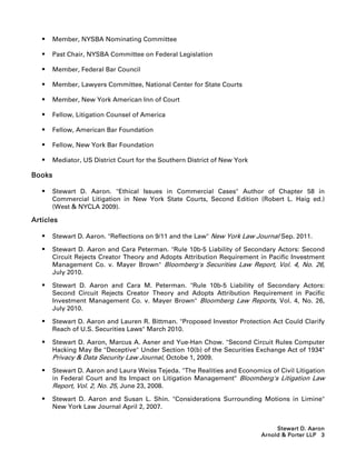    Member, NYSBA Nominating Committee

      Past Chair, NYSBA Committee on Federal Legislation

      Member, Federal Bar Council

      Member, Lawyers Committee, National Center for State Courts

      Member, New York American Inn of Court

      Fellow, Litigation Counsel of America

      Fellow, American Bar Foundation

      Fellow, New York Bar Foundation

      Mediator, US District Court for the Southern District of New York

Books

      Stewart D. Aaron. Ethical Issues in Commercial Cases Author of Chapter 58 in
       Commercial Litigation in New York State Courts, Second Edition (Robert L. Haig ed.)
       (West  NYCLA 2009).

Articles

      Stewart D. Aaron. Reflections on 9/11 and the Law New York Law Journal Sep. 2011.

      Stewart D. Aaron and Cara Peterman. Rule 10b-5 Liability of Secondary Actors: Second
       Circuit Rejects Creator Theory and Adopts Attribution Requirement in Pacific Investment
       Management Co. v. Mayer Brown Bloomberg's Securities Law Report, Vol. 4, No. 26,
       July 2010.

      Stewart D. Aaron and Cara M. Peterman. Rule 10b-5 Liability of Secondary Actors:
       Second Circuit Rejects Creator Theory and Adopts Attribution Requirement in Pacific
       Investment Management Co. v. Mayer Brown Bloomberg Law Reports, Vol. 4, No. 26,
       July 2010.

      Stewart D. Aaron and Lauren R. Bittman. Proposed Investor Protection Act Could Clarify
       Reach of U.S. Securities Laws March 2010.

      Stewart D. Aaron, Marcus A. Asner and Yue-Han Chow. Second Circuit Rules Computer
       Hacking May Be Deceptive Under Section 10(b) of the Securities Exchange Act of 1934
       Privacy  Data Security Law Journal, Octobe 1, 2009.
      Stewart D. Aaron and Laura Weiss Tejeda. The Realities and Economics of Civil Litigation
       in Federal Court and Its Impact on Litigation Management Bloomberg's Litigation Law
       Report, Vol. 2, No. 25, June 23, 2008.
      Stewart D. Aaron and Susan L. Shin. Considerations Surrounding Motions in Limine
       New York Law Journal April 2, 2007.


                                                                                Stewart D. Aaron
                                                                           Arnold  Porter LLP 3
 