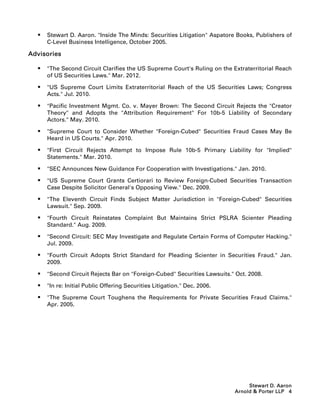    Stewart D. Aaron. Inside The Minds: Securities Litigation Aspatore Books, Publishers of
      C-Level Business Intelligence, October 2005.

Advisories

     The Second Circuit Clarifies the US Supreme Court's Ruling on the Extraterritorial Reach
      of US Securities Laws. Mar. 2012.

     US Supreme Court Limits Extraterritorial Reach of the US Securities Laws; Congress
      Acts. Jul. 2010.

     Pacific Investment Mgmt. Co. v. Mayer Brown: The Second Circuit Rejects the Creator
      Theory and Adopts the Attribution Requirement For 10b-5 Liability of Secondary
      Actors. May. 2010.

     Supreme Court to Consider Whether Foreign-Cubed Securities Fraud Cases May Be
      Heard in US Courts. Apr. 2010.

     First Circuit Rejects Attempt to Impose Rule 10b-5 Primary Liability for Implied
      Statements. Mar. 2010.

     SEC Announces New Guidance For Cooperation with Investigations. Jan. 2010.

     US Supreme Court Grants Certiorari to Review Foreign-Cubed Securities Transaction
      Case Despite Solicitor General's Opposing View. Dec. 2009.

     The Eleventh Circuit Finds Subject Matter Jurisdiction in Foreign-Cubed Securities
      Lawsuit. Sep. 2009.

     Fourth Circuit Reinstates Complaint But Maintains Strict PSLRA Scienter Pleading
      Standard. Aug. 2009.

     Second Circuit: SEC May Investigate and Regulate Certain Forms of Computer Hacking.
      Jul. 2009.

     Fourth Circuit Adopts Strict Standard for Pleading Scienter in Securities Fraud. Jan.
      2009.

     Second Circuit Rejects Bar on Foreign-Cubed Securities Lawsuits. Oct. 2008.

     In re: Initial Public Offering Securities Litigation. Dec. 2006.

     The Supreme Court Toughens the Requirements for Private Securities Fraud Claims.
      Apr. 2005.




                                                                                Stewart D. Aaron
                                                                           Arnold  Porter LLP 4
 