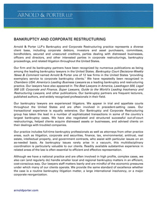 BANKRUPTCY AND CORPORATE RESTRUCTURING

Arnold  Porter LLP's Bankruptcy and Corporate Restructuring practice represents a diverse
client base, including corporate debtors, investors and asset purchasers, committees,
bondholders, secured and unsecured creditors, parties dealing with distressed businesses,
officers and directors, and other interested parties in corporate restructurings, bankruptcy
proceedings, and related litigation throughout the United States.

Our firm and its bankruptcy partners have been recognized by numerous publications as being
among the leading bankruptcy lawyers in the United States. Bankruptcy Court Decisions-Weekly
News  Comment named Arnold  Porter one of 12 law firms in the United States providing
exemplary service to corporate bankruptcy clients. We have repeatedly been recognized in
Chambers USA: America's Leading Business Lawyers as a leading bankruptcy and restructuring
practice. Our lawyers have also appeared in The Best Lawyers in America, Lawdragon 500, Legal
500 US: Corporate and Finance, Super Lawyers, Guide to the World's Leading Insolvency and
Restructuring Lawyers, and other publications. Our bankruptcy partners are frequent lecturers,
published authors, and widely recognized professionals in their field.

Our bankruptcy lawyers are experienced litigators. We appear in trial and appellate courts
throughout the United States and are often involved in precedent-setting cases. Our
transactional experience is equally extensive. Our Bankruptcy and Corporate Restructuring
group has taken the lead in a number of sophisticated transactions in some of the country's
largest bankruptcy cases. We have also negotiated and structured successful out-of-court
restructurings, helped clients acquire distressed assets or businesses, and advised clients on
their dealings with troubled companies.

Our practice includes full-time bankruptcy professionals as well as attorneys from other practice
areas, such as litigation, corporate and securities, finance, tax, environmental, antitrust, real
estate, intellectual property, and government contracts, who assist with particular issues on an
as-needed basis. As bankruptcy issues rarely arise in a vacuum, this multidisciplinary
coordination is particularly valuable to our clients. Readily available substantive experience in
related areas of the law is often essential to efficient and effective representation.

Although we have a national practice and are often involved in high profile, complex cases, we
also can (and regularly do) handle smaller local and regional bankruptcy matters in an efficient,
cost-conscious way. Our lawyers staff matters leanly and are mindful of the economic pressures
under which many of our clients operate. We provide the same standard of excellence whether
the case is a routine bankruptcy litigation matter, a large international insolvency, or a major
corporate reorganization.




arnoldporter.com
 