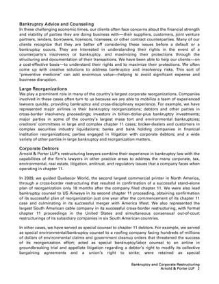 Bankruptcy Advice and Counseling
In these challenging economic times, our clients often face concerns about the financial strength
and viability of parties they are doing business with-----their suppliers, customers, joint venture
                                                         -
partners, lenders, borrowers, licensors, licensees, or other contract counterparties. Many of our
clients recognize that they are better off considering these issues before a default or a
bankruptcy occurs. They are interested in understanding their rights in the event of a
counterparty's insolvency or bankruptcy, and maximizing their protections through the
structuring and documentation of their transactions. We have been able to help our clients-----on
                                                                                                -
a cost-effective basis-----to understand their rights and to maximize their protections. We often
                          -
come up with creative solutions to address bankruptcy and insolvency risks. This sort of
preventive medicine can add enormous value-----helping to avoid significant expense and
                                                       -
business disruption.

Large Reorganizations
We play a prominent role in many of the country’s largest corporate reorganizations. Companies
involved in these cases often turn to us because we are able to mobilize a team of experienced
lawyers quickly, providing bankruptcy and cross-disciplinary experience. For example, we have
represented major airlines in their bankruptcy reorganizations; debtors and other parties in
cross-border insolvency proceedings; investors in billion-dollar-plus bankruptcy investments;
major parties in some of the country’s largest mass tort and environmental bankruptcies;
creditors’ committees in large and complex chapter 11 cases; broker-dealers and customers in
complex securities industry liquidations; banks and bank holding companies in financial
institution reorganizations; parties engaged in litigation with corporate debtors; and a wide
variety of other parties in large bankruptcy and reorganization matters.

Corporate Debtors
Arnold  Porter LLP’s restructuring lawyers combine their experience in bankruptcy law with the
capabilities of the firm’s lawyers in other practice areas to address the many corporate, tax,
environmental, real estate, litigation, antitrust, and regulatory issues that a company faces when
operating in chapter 11.

In 2009, we guided Quebecor World, the second largest commercial printer in North America,
through a cross-border restructuring that resulted in confirmation of a successful stand-alone
plan of reorganization only 18 months after the company filed chapter 11. We were also lead
bankruptcy counsel to US Airways in its second chapter 11 proceeding, obtaining confirmation
of its successful plan of reorganization just one year after the commencement of its chapter 11
case and culminating in its successful merger with America West. We also represented the
largest South American cable company in its successful cross-border restructuring, with formal
chapter 11 proceedings in the United States and simultaneous consensual out-of-court
restructurings of its subsidiary companies in six South American countries.

In other cases, we have served as special counsel to chapter 11 debtors. For example, we served
as special environmental/bankruptcy counsel to a roofing company facing hundreds of millions
of dollars of environmental claims and government cleanup orders that threatened the success
of its reorganization effort; acted as special bankruptcy/labor counsel to an airline in
groundbreaking trial and appellate litigation regarding a debtor’s right to modify its collective
bargaining agreements and a union’s right to strike; were retained as special

                                                             Bankruptcy and Corporate Restructuring
                                                                             Arnold  Porter LLP 2
 