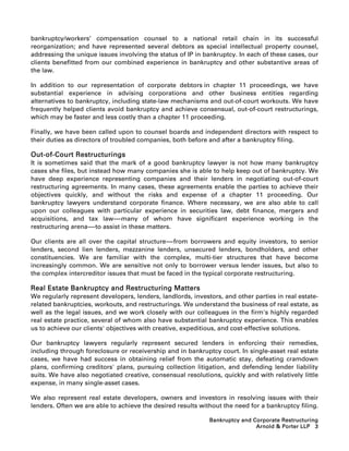 bankruptcy/workers’ compensation counsel to a national retail chain in its successful
reorganization; and have represented several debtors as special intellectual property counsel,
addressing the unique issues involving the status of IP in bankruptcy. In each of these cases, our
clients benefitted from our combined experience in bankruptcy and other substantive areas of
the law.

In addition to our representation of corporate debtors in chapter 11 proceedings, we have
substantial experience in advising corporations and other business entities regarding
alternatives to bankruptcy, including state-law mechanisms and out-of-court workouts. We have
frequently helped clients avoid bankruptcy and achieve consensual, out-of-court restructurings,
which may be faster and less costly than a chapter 11 proceeding.

Finally, we have been called upon to counsel boards and independent directors with respect to
their duties as directors of troubled companies, both before and after a bankruptcy filing.

Out-of-Court Restructurings
It is sometimes said that the mark of a good bankruptcy lawyer is not how many bankruptcy
cases she files, but instead how many companies she is able to help keep out of bankruptcy. We
have deep experience representing companies and their lenders in negotiating out-of-court
restructuring agreements. In many cases, these agreements enable the parties to achieve their
objectives quickly, and without the risks and expense of a chapter 11 proceeding. Our
bankruptcy lawyers understand corporate finance. Where necessary, we are also able to call
upon our colleagues with particular experience in securities law, debt finance, mergers and
acquisitions, and tax law-----many of whom have significant experience working in the
                                 -
restructuring arena-----to assist in these matters.
                       -

Our clients are all over the capital structure-----from borrowers and equity investors, to senior
                                                  -
lenders, second lien lenders, mezzanine lenders, unsecured lenders, bondholders, and other
constituencies. We are familiar with the complex, multi-tier structures that have become
increasingly common. We are sensitive not only to borrower versus lender issues, but also to
the complex intercreditor issues that must be faced in the typical corporate restructuring.

Real Estate Bankruptcy and Restructuring Matters
We regularly represent developers, lenders, landlords, investors, and other parties in real estate-
related bankruptcies, workouts, and restructurings. We understand the business of real estate, as
well as the legal issues, and we work closely with our colleagues in the firm's highly regarded
real estate practice, several of whom also have substantial bankruptcy experience. This enables
us to achieve our clients' objectives with creative, expeditious, and cost-effective solutions.

Our bankruptcy lawyers regularly represent secured lenders in enforcing their remedies,
including through foreclosure or receivership and in bankruptcy court. In single-asset real estate
cases, we have had success in obtaining relief from the automatic stay, defeating cramdown
plans, confirming creditors' plans, pursuing collection litigation, and defending lender liability
suits. We have also negotiated creative, consensual resolutions, quickly and with relatively little
expense, in many single-asset cases.

We also represent real estate developers, owners and investors in resolving issues with their
lenders. Often we are able to achieve the desired results without the need for a bankruptcy filing.

                                                             Bankruptcy and Corporate Restructuring
                                                                             Arnold  Porter LLP 3
 