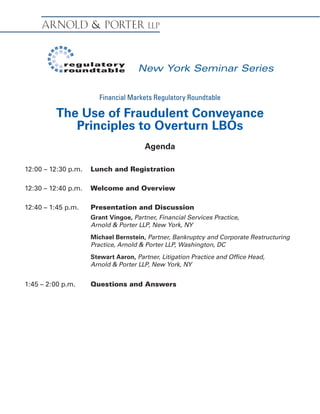 New York Seminar Series


                        Financial Markets Regulatory Roundtable

          The Use of Fraudulent Conveyance
             Principles to Overturn LBOs
                                        Agenda

12:00 – 12:30 p.m.	 Lunch and Registration

12:30 – 12:40 p.m.	 Welcome and Overview

12:40 – 1:45 p.m.	   Presentation and Discussion
	                    Grant Vingoe, Partner, Financial Services Practice,
	                    Arnold & Porter LLP, New York, NY
	                    Michael Bernstein, Partner, Bankruptcy and Corporate Restructuring 	
	                    Practice, Arnold & Porter LLP, Washington, DC
	                     tewart Aaron, Partner, Litigation Practice and Office Head,
                     S
                     Arnold  Porter LLP, New York, NY


1:45 – 2:00 p.m.	    Questions and Answers
 