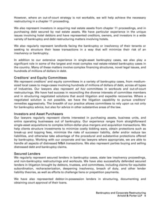 However, where an out-of-court strategy is not workable, we will help achieve the necessary
restructuring in a chapter 11 proceeding.

We also represent investors in acquiring real estate assets from chapter 11 proceedings, and in
purchasing debt secured by real estate assets. We have particular experience in the unique
issues involving hotel debtors and have represented creditors, owners, and investors in a wide
variety of bankruptcy and debt restructuring matters involving hotels.

We also regularly represent landlords facing the bankruptcy or insolvency of their tenants or
seeking to structure their lease transactions in a way that will minimize their risk of an
insolvency or bankruptcy.

In addition to our extensive experience in single-asset bankruptcy cases, we also play a
significant role in some of the largest and most complex real estate-related bankruptcy cases in
the country. Many of these matters involve complex financing structures, novel legal issues, and
hundreds of millions of dollars in debt.

Creditors' and Equity Committees
We represent creditors’ and equity committees in a variety of bankruptcy cases, from medium-
sized local cases to mega-cases involving hundreds of millions of dollars of debt, across all types
of industries. Our lawyers also represent ad hoc committees in workouts and out-of-court
restructurings. We have had success in reconciling the diverse interests of committee members
and in structuring negotiated solutions that avoid litigation and expedite recoveries. Where a
negotiated solution is not possible, we have the litigation capability to pursue creditors’
remedies aggressively. The breadth of our practice allows committees to rely upon us not only
for bankruptcy advice, but also for advice in other substantive areas of the law.

Investors and Asset Purchasers
Our lawyers regularly represent clients interested in purchasing assets, business units, and
entire operating businesses out of bankruptcy. Our experience ranges from straightforward
single-asset acquisitions to complex billion-dollar-plus mergers and acquisition transactions. We
help clients structure investments to minimize costly bidding wars, obtain protections such as
break-up and topping fees, minimize the risks of successor liability, defer and/or reduce tax
liabilities, and otherwise take advantage of the procedural and substantive protections offered
by bankruptcy. Working with our corporate and tax lawyers where appropriate, we are able to
handle all aspects of distressed MA transactions. We also represent parties buying and selling
distressed debt and bankruptcy claims.

Secured Lenders
We regularly represent secured lenders in bankruptcy cases, state law insolvency proceedings,
and non-bankruptcy restructurings and workouts. We have also successfully defended secured
lenders in litigation brought by debtors, trustees, and committees, including claims for equitable
subordination, recharacterization, deepening insolvency, breach of duty, and other lender
liability theories, as well as efforts to challenge liens or prepetition payments.

We have also represented debtor-in-possession lenders in structuring, documenting and
obtaining court approval of their loans.


                                                             Bankruptcy and Corporate Restructuring
                                                                             Arnold  Porter LLP 4
 