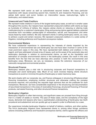 We represent both senior as well as subordinated secured lenders. We have particular
experience with issues concerning second lien, tranche B, and mezzanine financing, and we
advise both senior and junior lenders on intercreditor issues, restructurings, rights in
bankruptcy, and related issues.

Unsecured and Trade Creditors
We represent trade creditors in some of the largest bankruptcy cases, as well as in smaller cases
throughout the country. Our lawyers have represented unsecured creditors with claims as large
as hundreds of millions of dollars. Our lawyers advise clients on reducing or altering trade
credit;planning for a customer’s bankruptcy; filing and pursuing claims against debtors; potential
recoveries from non-debtor parties;rights of reclamation, set-off, and recoupment; and other
issues faced by trade creditors. We also represent clients in selling bankruptcy claims, as a way
to achieve a quick and certain recovery. We represent unsecured creditors in a wide variety of
litigation, including preference and fraudulent conveyance matters.

Environmental Matters
We have substantial experience in representing the interests of clients impacted by the
intersection of environmental law and bankruptcy law and have been involved in some of the
most prominent cases in this area. We have represented both debtors and creditors in this
regard, and have addressed a broad array of issues, such as the scope of the automatic stay and
bankruptcy discharge in relation to environmental claims, as well as the liquidation and
estimation of complex environmental claims in the bankruptcy context. Our work in this area
benefits from the fact that we have attorneys who practice in both the environmental and
bankruptcy areas. Moreover, we can, as necessary, access the extensive resources of our
nationally-recognized environmental practice.

Structured Finance
Bankruptcy lawyers play a vital role in structuring corporate and financial transactions to
anticipate and avoid bankruptcy risks. Much of our work involves helping clients structure
transactions to avoid or minimize the perils of bankruptcy or state insolvency laws.

We work closely with our corporate, tax, and finance colleagues in structuring off-balance-sheet
financing transactions, employing multitier structures and otherwise crafting the complex
structures required, and providing the requisite legal opinions that are the predicate for such
transactions. Moreover, we have considerable experience in the structuring and documentation
of securitized transactions in the areas of receivables financings, structured financing of financial
products, real estate financing, and other structured finance transactions.

Bankruptcy Litigation
Bankruptcy litigation is often fast-moving, and significant cases can proceed from filing through
trial in a matter of weeks or months. The pace of these cases, and the complexity of the legal
issues, demands trial lawyers who have a sophisticated understanding of bankruptcy law (both
procedural and substantive) and can quickly get up to speed in order to effectively try a case.

Our experience includes bankruptcy litigation on behalf of debtors, creditors, and other parties.
The firm’s bankruptcy litigators have represented clients in, among other things: avoidance
actions (including preference and fraudulent conveyance claims), claims against the officers and


                                                              Bankruptcy and Corporate Restructuring
                                                                              Arnold  Porter LLP 5
 