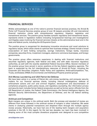 FINANCIAL SERVICES

Widely acknowledged as one of the nation's premier financial services practices, the Arnold 
Porter LLP Financial Services practice group of over 35 lawyers provides US and international
financial institution clients with comprehensive regulatory, litigation, legislative and
transactional services. The practice group handles complex regulatory and transactional issues,
represents clients in legislative matters (including Congressional hearings and investigations)
and litigates cases involving the financial services industry at the administrative level and in the
state and federal courts, including the US Supreme Court.

The practice group is recognized for developing innovative structures and novel solutions to
regulatory issues, which allow clients to optimize their business strategy. Clients include a broad
cross-section of bank holding companies, savings institutions, foreign banks, insurance
companies, securities firms, investment managers, electronic commerce businesses, and foreign
governments.

The practice group offers extensive experience in dealing with financial institutions and
securities regulatory agencies, both federal and state, and with state insurance regulatory
authorities, as well with the recently established Federal Insurance Office. Several members of
the practice group have served in senior positions at the key federal regulatory agencies. The
team is supported by the full interdisciplinary resources of Arnold  Porter, including the
Corporate and Securities; Litigation; Public Policy and Legislative; Antitrust/Competition; Tax,
Trusts, and Estates; ERISA; Environmental; and Intellectual Property practice groups.

Anti-Money Laundering and USA Patriot Act Defense
We have been active in a variety of Patriot Act, anti-money laundering, and computer security
matters for our financial services clients, including internal investigations, defense of
enforcement actions and civil and criminal litigation, development and documentation of
compliance programs, public policy issues, and regulatory counseling. Our information privacy
and security team includes former federal prosecutors as well as former senior officials from the
US Department of Justice, the Federal Trade Commission, the Central Intelligence Agency, the
National Security Administration, the Department of Defense, and the US federal banking
agencies.

Antitrust and Competition
Bank mergers are unique in the antitrust world. Both the process and standard of review are
different from those followed in the antitrust review of mergers in other industries. We assist
clients in analyzing potential transactions and shepherd them through the multiple agency
review process. Historically, we have had one of the leading bank mergers and acquisition
practices in the US. In this regard, for the last two decades, our team has been involved in
shaping some of the most complex divestiture proposals ever designed to cure competitive

arnoldporter.com
 
