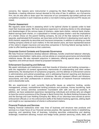 concerns. Our lawyers were instrumental in preparing the Bank Mergers and Acquisitions
Handbook, a leading reference manual devoted to this area of law. In addition, as a full-service
firm, we are also able to draw upon the resources of our consistently top-ranked antitrust and
competition practice in such instances as when a non-bank is being acquired and FTC issues are
raised.

Charter Assessment
We regularly assist clients in assessing which is the optimal charter to operate under to best
meet their business goals. We have extensive experience in advising clients on the advantages
and disadvantages of the various types of charters-----state bank charter, national bank charter,
                                                         -
federal savings bank charter, or a specialized or limited purpose charter-----and the implications
                                                                              -
of a charter choice on the parent holding company. As one of the few national firms with a
separate, sophisticated thrift practice, we have been at the forefront in developing novel uses for
thrift charters, especially by securities and insurance companies, in addition to advising our bank
holding company clients on such matters. In the last several years, we have represented several
of the nation's largest insurance and securities companies in forming federal savings banks in
order to offer banking services to their customers.

Corporate Control Contests and Corporate Governance
We help financial institutions develop takeover defenses, handle unsolicited takeover attempts,
and prepare shareholders' rights plans, and we advise on corporate governance and shareholder
relations issues. We also represent acquirors in takeovers, offering special value in resolving
regulatory and antitrust issues raised by proposed transactions.

Enforcement Counseling and Defense
We assist individuals and institutions-----and their boards of directors and holding companies-----
                                          -                                                       -
with the negotiation of consent agreements, memoranda of understanding and other written
settlements, the development of compliance programs, and the defense of enforcement actions
in administrative and judicial proceedings, and in addressing financial reporting and disclosure
issues presented by agency enforcement initiatives. We also represent officers and directors,
accountants, and other professionals in actions by receivers of insolvent financial institutions
and in shareholder suits.

We are experienced in such currently high-profile issues as subprime lending, vendor
management, privacy, nontraditional lending products and practices, money laundering, bank
secrecy, and various activities considered inconsistent with safe and sound practices. In
addition, we have substantial experience representing individuals and entities who are alleged
to have the control provisions of the Change in Bank Control Act, the Bank Holding Company Act
and the Savings and Loan Holding Company Act. Many of our attorneys have served as senior
enforcement officials or on the enforcement staffs of the federal banking agencies, adding depth
and insight to our representation of clients in enforcement matters.

Financial Products and Services
Helping financial institutions enter new lines of business and structure new products and
services is a major focus of our financial services practice. We represent clients in establishing,
acquiring, and operating lines of business, including securities underwriting and dealing;
brokerage; investment advising; mutual and hedge funds; pension servicing; credit, debit, and


                                                                                 Financial Services
                                                                             Arnold  Porter LLP 2
 