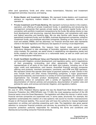 other card operations; funds and other money transmission; fiduciary and investment
management activities; insurance; and leasing.

      Broker-Dealer and Investment Advisers. We represent broker-dealers and investment
       advisers on regulatory matters related to their creation, expansion, services, and
       operations.

      Private Investment and Private Banking. We represent numerous clients in the creation,
       operation, and offering of private investment funds, in establishing and structuring the
       management companies that operate private equity and venture capital funds, and in
       connection with portfolio investment transactions by the funds. We advise clients on new
       fund development and structuring, required documentation, and compliance with state
       and federal securities and banking laws. We are also familiar with issues relating to
       specialized investment funds, such as SBICs, business development companies, collective
       investment funds, and employee securities companies. Drawing on the resources of our
       trust and estates, ERISA, and tax attorneys, our financial services team also represents
       clients in the bank regulatory and fiduciary law aspects of running a trust department.

      Special Purpose Institutions. Our lawyers have helped create special purpose
       institutions designed to take advantage of favorable regulatory treatment and exploit
       niche markets. For example, we assist clients in establishing non-depository banks and
       thrifts created to offer trust services on a nationwide basis, as well as credit card and
       other limited purpose institutions.

      Credit Card/Debit Card/Stored Value and Payments Systems. We assist clients in the
       card area with litigation, product development, and regulatory policy, and in negotiations
       of their processing, co-branding, and other agreements. Our clients include
       representatives of all parts of the credit and debit card industry, including one of the
       major credit card associations, card issuers, diversified financial services companies
       offering card products, merchant processors, merchants, and ATM and POS operators.
       We represent clients that operate other types of payment systems, as well. Clients in this
       area include funds and other money transmitting companies, a major government-
       sponsored enterprise, and merchants in a variety of online businesses. Our work for these
       organizations has included product development, assistance with mergers and
       acquisitions, advice on compliance with a variety of regulations, development and
       documentation of internal policies and procedures, documentation of system rules and
       policies for users, and various commercial, litigation, and regulatory matters.

Financial Regulatory Reform
On July 21, 2010, President Obama signed into law the Dodd-Frank Wall Street Reform and
Consumer Protection Act, HR4173/Public Law 111-203, the most sweeping overhaul of the US
financial sector since the Great Depression. The legislation will affect the manner in which many
financial services companies are supervised and, in some cases, structured. For example, the
legislation contemplates the creation of a new systemic risk council to monitor macroeconomic
threats to US financial stability. This council also will have the authority to impose heightened
supervision on entities and activities presenting such risks. The legislation also gives special
attention to consumer financial products and services, by providing for the creation of a new
consumer protection authority responsible for reviewing the terms and conditions and
disclosures surrounding consumer financial products.


                                                                                Financial Services
                                                                            Arnold  Porter LLP 3
 
