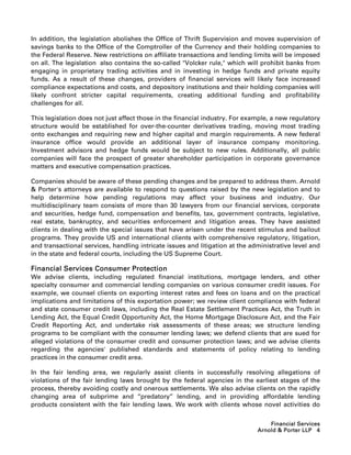 In addition, the legislation abolishes the Office of Thrift Supervision and moves supervision of
savings banks to the Office of the Comptroller of the Currency and their holding companies to
the Federal Reserve. New restrictions on affiliate transactions and lending limits will be imposed
on all. The legislation also contains the so-called Volcker rule, which will prohibit banks from
engaging in proprietary trading activities and in investing in hedge funds and private equity
funds. As a result of these changes, providers of financial services will likely face increased
compliance expectations and costs, and depository institutions and their holding companies will
likely confront stricter capital requirements, creating additional funding and profitability
challenges for all.

This legislation does not just affect those in the financial industry. For example, a new regulatory
structure would be established for over-the-counter derivatives trading, moving most trading
onto exchanges and requiring new and higher capital and margin requirements. A new federal
insurance office would provide an additional layer of insurance company monitoring.
Investment advisors and hedge funds would be subject to new rules. Additionally, all public
companies will face the prospect of greater shareholder participation in corporate governance
matters and executive compensation practices.

Companies should be aware of these pending changes and be prepared to address them. Arnold
 Porter's attorneys are available to respond to questions raised by the new legislation and to
help determine how pending regulations may affect your business and industry. Our
multidisciplinary team consists of more than 30 lawyers from our financial services, corporate
and securities, hedge fund, compensation and benefits, tax, government contracts, legislative,
real estate, bankruptcy, and securities enforcement and litigation areas. They have assisted
clients in dealing with the special issues that have arisen under the recent stimulus and bailout
programs. They provide US and international clients with comprehensive regulatory, litigation,
and transactional services, handling intricate issues and litigation at the administrative level and
in the state and federal courts, including the US Supreme Court.

Financial Services Consumer Protection
We advise clients, including regulated financial institutions, mortgage lenders, and other
specialty consumer and commercial lending companies on various consumer credit issues. For
example, we counsel clients on exporting interest rates and fees on loans and on the practical
implications and limitations of this exportation power; we review client compliance with federal
and state consumer credit laws, including the Real Estate Settlement Practices Act, the Truth in
Lending Act, the Equal Credit Opportunity Act, the Home Mortgage Disclosure Act, and the Fair
Credit Reporting Act, and undertake risk assessments of these areas; we structure lending
programs to be compliant with the consumer lending laws; we defend clients that are sued for
alleged violations of the consumer credit and consumer protection laws; and we advise clients
regarding the agencies' published standards and statements of policy relating to lending
practices in the consumer credit area.

In the fair lending area, we regularly assist clients in successfully resolving allegations of
violations of the fair lending laws brought by the federal agencies in the earliest stages of the
process, thereby avoiding costly and onerous settlements. We also advise clients on the rapidly
changing area of subprime and ‘‘predatory’’ lending, and in providing affordable lending
products consistent with the fair lending laws. We work with clients whose novel activities do


                                                                                  Financial Services
                                                                              Arnold  Porter LLP 4
 