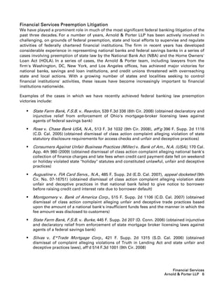 Financial Services Preemption Litigation
We have played a prominent role in much of the most significant federal banking litigation of the
past three decades. For a number of years, Arnold  Porter LLP has been actively involved in
challenging, on grounds of federal preemption, state and local efforts to supervise and regulate
activities of federally chartered financial institutions. The firm in recent years has developed
considerable experience in representing national banks and federal savings banks in a series of
cases involving preemption of state law by the National Bank Act (NBA) and the Home Owners'
Loan Act (HOLA). In a series of cases, the Arnold  Porter team, including lawyers from the
firm's Washington, DC, New York, and Los Angeles offices, has achieved major victories for
national banks, savings and loan institutions, and credit unions threatened with overreaching
state and local actions. With a growing number of states and localities seeking to control
financial institutions' activities, these issues have become increasingly important to financial
institutions nationwide.

Examples of the cases in which we have recently achieved federal banking law preemption
victories include:

      State Farm Bank, F.S.B. v. Reardon, 539 F.3d 336 (6th Cir. 2008) (obtained declaratory and
       injunctive relief from enforcement of Ohio's mortgage-broker licensing laws against
       agents of federal savings bank)

      Rose v. Chase Bank USA, N.A., 513 F. 3d 1032 (9th Cir. 2008), aff'g 396 F. Supp. 2d 1116
       (C.D. Cal. 2005) (obtained dismissal of class action complaint alleging violation of state
       statutory disclosure requirements for access checks and unfair and deceptive practices)

      Consumers Against Unfair Business Practices (Miller) v. Bank of Am., N.A. (USA), 170 Cal.
       App. 4th 980 (2009) (obtained dismissal of class action complaint alleging national bank's
       collection of finance charges and late fees when credit card payment date fell on weekend
       or holiday violated state holiday statutes and constituted unlawful, unfair and deceptive
       practices)

      Augustine v. FIA Card Servs., N.A., 485 F. Supp. 2d (E.D. Cal. 2007), appeal docketed (9th
       Cir. No. 07-16751) (obtained dismissal of class action complaint alleging violation state
       unfair and deceptive practices in that national bank failed to give notice to borrower
       before raising credit card interest rate due to borrower default)

      Montgomery v. Bank of America Corp., 515 F. Supp. 2d 1106 (C.D. Cal. 2007) (obtained
       dismissal of class action complaint alleging unfair and deceptive trade practices based
       upon the amount of a national bank's insufficient funds fees and the manner in which the
       fee amount was disclosed to customers)

      State Farm Bank, F.S.B. v. Burke, 445 F. Supp. 2d 207 (D. Conn. 2006) (obtained injunctive
       and declaratory relief from enforcement of state mortgage broker licensing laws against
       agents of a federal savings bank)

      Silvas v. E*Trade Mortgage Corp., 421 F. Supp. 2d 1315 (S.D. Cal. 2006) (obtained
       dismissal of complaint alleging violations of Truth in Lending Act and state unfair and
       deceptive practices laws), aff'd 514 F.3d 1001 (9th Cir. 2008)




                                                                                Financial Services
                                                                            Arnold  Porter LLP 6
 