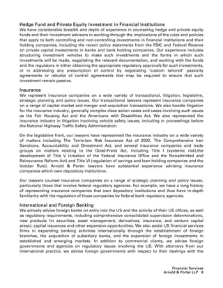 Hedge Fund and Private Equity Investment in Financial Institutions
We have considerable breadth and depth of experience in counseling hedge and private equity
funds and their investment advisors in working through the implications of the rules and policies
that apply to both controlling and non-controlling investments in financial institutions and their
holding companies, including the recent policy statements from the FDIC and Federal Reserve
on private capital investments in banks and bank holding companies. Our experience includes
structuring investment vehicles to make such investments and the forms in which such
investments will be made, negotiating the relevant documentation, and working with the funds
and the regulators in either obtaining the appropriate regulatory approvals for such investments,
or in addressing any presumption of control by negotiating custom tailored passivity
agreements or rebuttal of control agreements that may be required to ensure that such
investment remain passive.

Insurance
We represent insurance companies on a wide variety of transactional, litigation, legislative,
strategic planning and policy issues. Our transactional lawyers represent insurance companies
on a range of capital market and merger and acquisition transactions. We also handle litigation
for the insurance industry, generally complex class action cases and cases involving such issues
as the Fair Housing Act and the Americans with Disabilities Act. We also represented the
insurance industry in litigation involving vehicle safety issues, including in proceedings before
the National Highway Traffic Safety Administration.

On the legislative front, our lawyers have represented the insurance industry on a wide variety
of matters including The Terrorism Risk Insurance Act of 2002, The Comprehensive Iran
Sanctions, Accountability and Divestment Act, and several insurance companies and trade
groups on matters relating to the Dodd-Frank Act, including Title I (systemic risk),the
development of Title V (creation of the Federal Insurance Office and the Nonadmitted and
Reinsurance Reform Act) and Title VI (regulation of savings and loan holding companies and the
Volcker Rule). Arnold  Porter lawyers have substantial experience advising insurance
companies which own depository institutions.

Our lawyers counsel insurance companies on a range of strategic planning and policy issues,
particularly those that involve federal regulatory agencies. For example, we have a long history
of representing insurance companies that own depository institutions and thus have in-depth
familiarity with the regulation of those companies by federal bank regulatory agencies.

International and Foreign Banking
We actively advise foreign banks on entry into the US and the activity of their US offices, as well
as regulatory requirements, including comprehensive consolidated supervision determinations,
new products (in securities, asset management, derivatives, insurance, and venture capital
areas), capital issuances and other expansion opportunities. We also assist US financial services
firms in expanding banking activities internationally through the establishment of foreign
branches, the acquisition of subsidiary banks, and the expansion of foreign investments in
established and emerging markets. In addition to commercial clients, we advise foreign
governments and agencies on regulatory issues involving the US. With attorneys from our
international practice, we advise foreign governments with respect to their dealings with the



                                                                                 Financial Services
                                                                             Arnold  Porter LLP 8
 