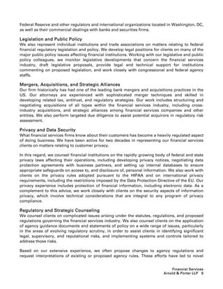 Federal Reserve and other regulators and international organizations located in Washington, DC,
as well as their commercial dealings with banks and securities firms.

Legislation and Public Policy
We also represent individual institutions and trade associations on matters relating to federal
financial regulatory legislation and policy. We develop legal positions for clients on many of the
major public policy issues affecting financial institutions. Working with our legislative and public
policy colleagues, we monitor legislative developments that concern the financial services
industry, draft legislative proposals, provide legal and technical support for institutions
commenting on proposed legislation, and work closely with congressional and federal agency
staffs.

Mergers, Acquisitions, and Strategic Alliances
Our firm historically has had one of the leading bank mergers and acquisitions practices in the
US. Our attorneys are experienced with sophisticated merger techniques and skilled in
developing related tax, antitrust, and regulatory strategies. Our work includes structuring and
negotiating acquisitions of all types within the financial services industry, including cross-
industry acquisitions, and strategic alliances among financial services companies and other
entities. We also perform targeted due diligence to assist potential acquirors in regulatory risk
assessment.

Privacy and Data Security
What financial services firms know about their customers has become a heavily regulated aspect
of doing business. We have been active for two decades in representing our financial services
clients on matters relating to customer privacy.

In this regard, we counsel financial institutions on the rapidly growing body of federal and state
privacy laws affecting their operations, including developing privacy notices, negotiating data
protection agreements with business partners, and setting up internal databases to ensure
appropriate safeguards on access to, and disclosure of, personal information. We also work with
clients on the privacy rules adopted pursuant to the HIPAA and on international privacy
requirements, including the restrictions imposed by the Data Protection Directive of the EU. Our
privacy experience includes protection of financial information, including electronic data. As a
complement to this advice, we work closely with clients on the security aspects of information
privacy, which involve technical considerations that are integral to any program of privacy
compliance.

Regulatory and Strategic Counseling
We counsel clients on complicated issues arising under the statutes, regulations, and proposed
regulations governing the financial services industry. We also counsel clients on the application
of agency guidance documents and statements of policy on a wide range of issues, particularly
in the areas of evolving regulatory scrutiny, in order to assist clients in identifying significant
legal, supervisory, and reputational risks, and implementing systems and controls tailored to
address those risks.

Based on our extensive experience, we often propose changes to agency regulations and
request interpretations of existing or proposed agency rules. These efforts have led to novel


                                                                                  Financial Services
                                                                              Arnold  Porter LLP 9
 